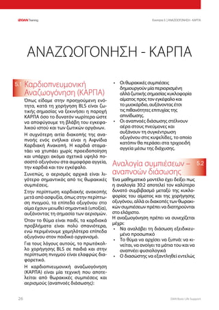 DAN Basic Life Support2626
Ενοτητα 5 | ΑΝΑΖΩΟΓΟΝΗΣΗ - ΚΑΡΠΑ
5.2
5.1 Καρδιοπνευμονική
Αναζωογόνηση (ΚΑΡΠΑ)
Όπως είδαμε στην προηγούμενη ενό-
τητα, κατά τη χορήγηση BLS είναι ζω-
τικής σημασίας να ξεκινήσει η παροχή
ΚΑΡΠΑ όσο το δυνατόν νωρίτερα ώστε
να αποφύγουμε τη βλάβη του εγκεφα-
λικού ιστού και των ζωτικών οργάνων.
Η συχνότερη αιτία διακοπής της ανα-
πνοής ενός ενήλικα είναι η Αιφνίδια
Καρδιακή Ανακοπή. Η καρδιά σταμα-
τάει να χτυπάει χωρίς προειδοποίηση
και υπάρχει ακόμα σχετικά υψηλό πο-
σοστό οξυγόνου στα αιμοφόρα αγγεία,
την καρδιά και τον εγκέφαλο.
Συνεπώς, ο αερισμός αρχικά είναι λι-
γότερο σημαντικός από τις θωρακικές
συμπιέσεις.
Στην περίπτωση καρδιακής ανακοπής
μετά από ασφυξία, όπως στην περίπτω-
ση πνιγμού, τα επίπεδα οξυγόνου στο
αίμα έχουν μειωθεί σημαντικά (υποξία),
αυξάνοντας τη σημασία των αερισμών.
Όταν το θύμα είναι παιδί, τα καρδιακά
προβλήματα είναι πολύ σπανιότερα,
ενώ περιμένουμε χαμηλότερα επίπεδα
οξυγόνου στον παιδικό οργανισμό.
Για τους λόγους αυτούς, το πρωτόκολ-
λο χορήγησης BLS σε παιδιά και στην
περίπτωση πνιγμού είναι ελαφρώς δια-
φορετικό.
Η καρδιοπνευμονική αναζωογόνηση
(ΚΑΡΠΑ) είναι μία τεχνική που αποτε-
λείται από θωρακικές συμπιέσεις και
αερισμούς (αναπνοές διάσωσης):
•	 Οι θωρακικές συμπιέσεις
δημιουργούν μία περιορισμένη
αλλά ζωτικής σημασίας κυκλοφορία
αίματος προς τον εγκέφαλο και
το μυοκάρδιο, αυξάνοντας έτσι
τις πιθανότητες επιτυχίας της
απινίδωσης.
•	 Οι αναπνοές διάσωσης στέλνουν
αέρα στους πνεύμονες και
αυξάνουν τη συγκέντρωση
οξυγόνου στις κυψελίδες, το οποίο
κατόπιν θα περάσει στα τριχοειδή
αγγεία μέσω της διάχυσης.
Αναλογία συμπιέσεων –
αναπνοών διάσωσης
Ένα μαθηματικό μοντέλο έχει δείξει πως
η αναλογία 30:2 αποτελεί τον καλύτερο
δυνατό συμβιβασμό μεταξύ της κυκλο-
φορίας του αίματος και της χορήγησης
οξυγόνου, αλλά οι διακοπές των θωρακι-
κών συμπιέσεων πρέπει να διατηρούνται
στο ελάχιστο.
Η αναζωογόνηση πρέπει να συνεχίζεται
μέχρι:
•	 Να αναλάβει τη διάσωση εξειδικευ-
μένο προσωπικό
•	 Το θύμα να αρχίσει να ξυπνά: να κι-
νείται, να ανοίγει τα μάτια του και να
αναπνέει φυσιολογικά
•	 Ο διασώστης να εξαντληθεί εντελώς
ΑΝΑΖΩΟΓΟΝΗΣΗ - ΚΑΡΠΑ
 