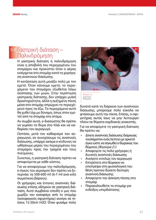 DAN Basic Life Support 2727
Ενοτητα 5 | ΑΝΑΖΩΟΓΟΝΗΣΗ - ΚΑΡΠΑ
5.3 Γαστρική διάταση –
Παλινδρόμηση
Η γαστρική διάταση ή παλινδρόμηση
είναι η αποβολή του περιεχομένου του
στομάχου και προκύπτει όταν ο αέρας
εισέρχεται στο στομάχι κατά τη χορήγη-
ση αναπνοών διάσωσης.
Η κατάσταση αυτή μοιάζει πολύ με τον
εμετό. Όταν κάνουμε εμετό, το περιε-
χόμενο του στομάχου εξωθείται λόγω
σύσπασης των μυών. Στην περίπτωση
γαστρικής διάτασης, δεν υπάρχει μυϊκή
δραστηριότητα, αλλά η αυξημένη πίεση
μέσα στο στομάχι σπρώχνει το περιεχό-
μενο προς τα έξω. Το περιεχόμενο αυτό
θα χυθεί (όχι με δύναμη, όπως στον εμε-
τό) από το στομάχι στο στόμα.
Αν συμβεί αυτό, ο διασώστης θα πρέπει
να γυρίσει το θύμα στο πλάι και να κα-
θαρίσει τον αεραγωγό.
Ωστόσο, μετά τον καθαρισμό του αε-
ραγωγού, αν συνεχίσουμε τις αναπνοές
διάσωσης, υπάρχει ακόμα ο κίνδυνος να
ωθήσουμε μέρος του περιεχομένου του
στομάχου προς την τραχεία και τους
πνεύμονες.
Συνεπώς, η γαστρική διάταση πρέπει να
αποφεύγεται με κάθε κόστος.
Για να αποφύγουμε την παλινδρόμηση,
ο όγκος του αερισμού δεν πρέπει να ξε-
περνάει τα 500-600 ml (6-7 ml ανά κιλό
σωματικού βάρους).
Οι γρήγορες και έντονες αναπνοές διά-
σωσης επίσης οδηγούν σε γαστρική διά-
ταση. Αυτό συμβαίνει επειδή ο μυς που
χωρίζει τον οισοφάγο από το στομάχι
(οισοφαγικός σφιγκτήρας) ανοίγει σε πι-
έσεις 15-20cm H2O. Όταν φυσάμε πολύ
δυνατά κατά τη διάρκεια των αναπνοών
διάσωσης, μπορούμε πολύ εύκολα να
φτάσουμε αυτή την πίεση. Επίσης, ο σφι-
γκτήρας αυτός ίσως να μην λειτουργεί
πλέον σε θύματα καρδιακής ανακοπής.
Για να αποφύγετε τη γαστρική διάταση
θα πρέπει να:
•	 Δίνετε αναπνοές διάσωσης διάρκειας
τουλάχιστον ενός λεπτού με αρκετό
όγκο ώστε να σηκωθεί ο θώρακας του
θύματος (Φιγούρα 21)
•	 Αποφύγετε τις πολύ γρήγορες ή
δυνατές αναπνοές διάσωσης
•	 Ανοίγετε εντελώς τον αεραγωγό
•	 Επιτρέπετε στο θώρακα να
επιστρέψει στη φυσιολογική του
θέση προτού δώσετε δεύτερη
αναπνοή διάσωσης
•	 Αποφύγετε την άσκηση πίεσης στο
στομάχι
•	 Παρακολουθείτε το στομάχι για
ενδείξεις υπερδιάτασης
Φιγούρα 21:
αναπνοές
διάσωσης
21
 