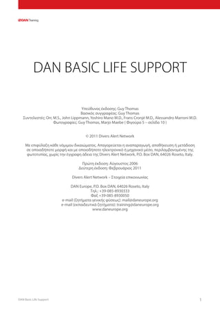 DAN Basic Life Support 1
DAN BASIC LIFE SUPPORT
Υπεύθυνος έκδοσης: Guy Thomas
Βασικός συγγραφέας: Guy Thomas
Συντελεστές: Orr, M.S., John Lippmann, Yoshiro Mano M.D., Frans Cronjé M.D., Alessandro Marroni M.D.
Φωτογραφίες: Guy Thomas, Marjo Maebe ( Φιγούρα 5 – σελίδα 10 )
© 2011 Divers Alert Network
Με επιφύλαξη κάθε νόμιμου δικαιώματος. Απαγορεύεται η αναπαραγωγή, αποθήκευση ή μετάδοση
σε οποιαδήποτε μορφή και με οποιοδήποτε ηλεκτρονικό ή μηχανικό μέσο, περιλαμβανομένης της
φωτοτυπίας, χωρίς την έγγραφη άδεια της Divers Alert Network, P.O. Box DAN, 64026 Roseto, Italy.
Πρώτη έκδοση: Αύγουστος 2006
Δεύτερη έκδοση: Φεβρουάριος 2011
Divers Alert Network – Στοιχεία επικοινωνίας
DAN Europe, P.O. Box DAN, 64026 Roseto, Italy
Τηλ.: +39-085-8930333
Φαξ +39-085-8930050
e-mail (ζητήματα γενικής φύσεως): mail@daneurope.org
e-mail (εκπαιδευτικά ζητήματα): training@daneurope.org
www.daneurope.org
 