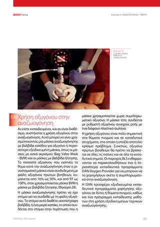 DAN Basic Life Support 3333
Ενοτητα 5 | ΑΝΑΖΩΟΓΟΝΗΣΗ - ΚΑΡΠΑ
5.10 Χρήση οξυγόνου στην
αναζωογόνηση
Ανείστεεκπαιδευμένοι,καιανείναιδιαθέ-
σιμο, συστήνεται η χρήση οξυγόνου στην
αναζωογόνηση.Αυτόμπορείναγίνειχρη-
σιμοποιώντας μία μάσκα αναζωογόνησης
με βαλβίδα εισόδου για οξυγόνο ή περισ-
σότερο εξειδικευμένη μάσκα, όπως οι μά-
σκες με ασκό αερισμού (Bag Valve Mask
- BVM) και οι μάσκες με βαλβίδα ζήτησης.
Το ποσοστό οξυγόνου που εισπνέει το
θύμα κατά την αναζωογόνηση όταν η ρι-
νοστοματικήμάσκαείναισυνδεδεμένημε
φιάλη οξυγόνου πρώτων βοηθειών, κυ-
μαίνεται από 16% ως 50%, και από 97 ως
100%,ότανχρησιμοποιείταιμάσκαBVMή
μάσκα με βαλβίδα ζήτησης (Φιγούρα28).
Η μάσκα αναζωογόνησης πρέπει να έχει
στόμιο για να συνδεθεί με τη φιάλη οξυγό-
νου. Το στόμιο αυτό διαθέτει ανεπίστροφη
βαλβίδα,ήέναμικρόκαπάκι,τοοποίοσυν-
δέεται στο στόμιο στην περίπτωση που η
μάσκα χρησιμοποιείται χωρίς συμπληρω-
ματικό οξυγόνο. Η μάσκα τότε συνδέεται
με ρυθμιστή οξυγόνου συνεχούς ροής με
ένα διάφανο πλαστικό σωλήνα.
Η χρήση οξυγόνου είναι πολύ σημαντική
στα θύματα πνιγμού και σε καταδυτικά
ατυχήματα, στα οποία η υποξία αποτελεί
κρίσιμο πρόβλημα. Συνεπώς, οξυγόνο
πρώτων βοηθειών θα πρέπει να βρίσκε-
ται σε όλες τις πισίνες και σε όλα τα κατα-
δυτικά σημεία. Οι παροχείς BLS ενθαρρύ-
νονται να παρακολουθήσουν ένα ή πε-
ρισσότερα εκπαιδευτικά προγράμματα
DAN Oxygen Provider για να μπορούν να
το χορηγήσουν σκέτο ή συμπληρωματι-
κό στην αναζωογόνηση.
Η DAN προσφέρει εξειδικευμένα εκπαι-
δευτικά προγράμματα χορήγησης οξυ-
γόνου σε δύτες ή θύματα πνιγμού, καθώς
και ένα πρόγραμμα εκπαίδευσης μαθη-
τών στη χρήση εξειδικευμένων τεχνικών
αναζωογόνησης.
Φιγούρα 28:
Η χρήση μάσκας
BVM στην
αναζωογόνηση
28
 