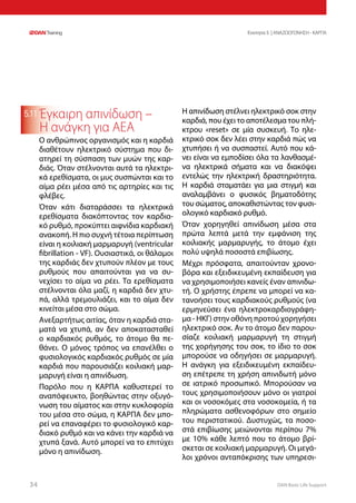 DAN Basic Life Support3434
Ενοτητα 5 | ΑΝΑΖΩΟΓΟΝΗΣΗ - ΚΑΡΠΑ
5.11 Έγκαιρη απινίδωση –
Η ανάγκη για ΑΕΑ
Ο ανθρώπινος οργανισμός και η καρδιά
διαθέτουν ηλεκτρικό σύστημα που δι-
ατηρεί τη σύσπαση των μυών της καρ-
διάς. Όταν στέλνονται αυτά τα ηλεκτρι-
κά ερεθίσματα, οι μυς συσπώνται και το
αίμα ρέει μέσα από τις αρτηρίες και τις
φλέβες.
Όταν κάτι διαταράσσει τα ηλεκτρικά
ερεθίσματα διακόπτοντας τον καρδια-
κό ρυθμό, προκύπτει αιφνίδια καρδιακή
ανακοπή. Η πιο συχνή τέτοια περίπτωση
είναι η κοιλιακή μαρμαρυγή (ventricular
fibrillation - VF). Ουσιαστικά, οι θάλαμοι
της καρδιάς δεν χτυπούν πλέον με τους
ρυθμούς που απαιτούνται για να συ-
νεχίσει το αίμα να ρέει. Τα ερεθίσματα
στέλνονται όλα μαζί, η καρδιά δεν χτυ-
πά, αλλά τρεμουλιάζει, και το αίμα δεν
κινείται μέσα στο σώμα.
Ανεξαρτήτως αιτίας, όταν η καρδιά στα-
ματά να χτυπά, αν δεν αποκατασταθεί
ο καρδιακός ρυθμός, το άτομο θα πε-
θάνει. Ο μόνος τρόπος να επανέλθει ο
φυσιολογικός καρδιακός ρυθμός σε μία
καρδιά που παρουσιάζει κοιλιακή μαρ-
μαρυγή είναι η απινίδωση.
Παρόλο που η ΚΑΡΠΑ καθυστερεί το
αναπόφευκτο, βοηθώντας στην οξυγό-
νωση του αίματος και στην κυκλοφορία
του μέσα στο σώμα, η ΚΑΡΠΑ δεν μπο-
ρεί να επαναφέρει το φυσιολογικό καρ-
διακό ρυθμό και να κάνει την καρδιά να
χτυπά ξανά. Αυτό μπορεί να το επιτύχει
μόνο η απινίδωση.
Η απινίδωση στέλνει ηλεκτρικό σοκ στην
καρδιά, που έχει το αποτέλεσμα του πλή-
κτρου «reset» σε μία συσκευή. Το ηλε-
κτρικό σοκ δεν λέει στην καρδιά πώς να
χτυπήσει ή να συσπαστεί. Αυτό που κά-
νει είναι να εμποδίσει όλα τα λανθασμέ-
να ηλεκτρικά σήματα και να διακόψει
εντελώς την ηλεκτρική δραστηριότητα.
Η καρδιά σταματάει για μια στιγμή και
αναλαμβάνει ο φυσικός βηματοδότης
του σώματος, αποκαθιστώντας τον φυσι-
ολογικό καρδιακό ρυθμό.
Όταν χορηγηθεί απινίδωση μέσα στα
πρώτα λεπτά μετά την εμφάνιση της
κοιλιακής μαρμαρυγής, το άτομο έχει
πολύ υψηλά ποσοστά επιβίωσης.
Μέχρι πρόσφατα, απαιτούνταν χρονο-
βόρα και εξειδικευμένη εκπαίδευση για
να χρησιμοποιήσει κανείς έναν απινιδω-
τή. Ο χρήστης έπρεπε να μπορεί να κα-
τανοήσει τους καρδιακούς ρυθμούς (να
ερμηνεύσει ένα ηλεκτροκαρδιογράφη-
μα - ΗΚΓ) στην οθόνη προτού χορηγήσει
ηλεκτρικό σοκ. Αν το άτομο δεν παρου-
σίαζε κοιλιακή μαρμαρυγή τη στιγμή
της χορήγησης του σοκ, το ίδιο το σοκ
μπορούσε να οδηγήσει σε μαρμαρυγή.
Η ανάγκη για εξειδικευμένη εκπαίδευ-
ση επέτρεπε τη χρήση απινιδωτή μόνο
σε ιατρικό προσωπικό. Μπορούσαν να
τους χρησιμοποιήσουν μόνο οι γιατροί
και οι νοσοκόμες στα νοσοκομεία, ή τα
πληρώματα ασθενοφόρων στο σημείο
του περιστατικού. Δυστυχώς, τα ποσο-
στά επιβίωσης μειώνονται περίπου 7%
με 10% κάθε λεπτό που το άτομο βρί-
σκεται σε κοιλιακή μαρμαρυγή. Οι μεγά-
λοι χρόνοι ανταπόκρισης των υπηρεσι-
 