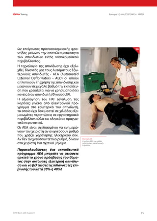 DAN Basic Life Support 3535
Ενοτητα 5 | ΑΝΑΖΩΟΓΟΝΗΣΗ - ΚΑΡΠΑ
ών επείγουσας προνοσοκομειακής φρο-
ντίδας μείωναν την αποτελεσματικότητα
των απινιδωτών εκτός νοσοκομειακού
περιβάλλοντος.
Η τεχνολογία της απινίδωσης έχει εξελι-
χθεί, δίνοντάς μας τους Αυτόματους Εξω-
τερικούς Απινιδωτές - ΑΕΑ (Automated
External Defibrillators - AED) οι οποίοι
απλοποιούν τη χρήση της απινίδωσης και
μειώνουν σε μεγάλο βαθμό την εκπαίδευ-
ση που χρειάζεται για να χρησιμοποιήσει
κανείς έναν απινιδωτή (Φιγούρα 29).
Η αξιολόγηση του ΗΚΓ (ανάλυση της
καρδιάς) γίνεται από ηλεκτρονικό πρό-
γραμμα στο εσωτερικό του απινιδωτή,
το οποίο έχει δοκιμαστεί σε χιλιάδες εξο-
μοιωμένες περιπτώσεις σε εργαστηριακό
περιβάλλον, αλλά και κλινικά σε πραγμα-
τικά περιστατικά.
Οι ΑΕΑ είναι σχεδιασμένοι να ενημερώ-
νουν τον χειριστή αν ανιχνεύσουν ρυθμό
που χρήζει χορήγησης ηλεκτρικού σοκ.
Αν δεν ανιχνεύσουν τέτοιο ρυθμό, δίνουν
στο χειριστή ένα σχετικό μήνυμα.
Παρακολουθώντας ένα εκπαιδευτικό
πρόγραμμα ΑΕΑ μπορείτε να μειώσετε
αρκετά το χρόνο πρόσβασης του θύμα-
τος στην αυτόματη εξωτερική απινίδω-
ση και να βελτιώστε τις πιθανότητες επι-
βίωσής του κατά 30% ή 40%!
Φιγούρα 29:
Η χρήση ΑΕΑ σε πολλές
περιπτώσεις είναι ζωτικής
σημασίας
29
 