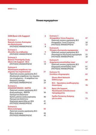 DAN Basic Life Support2
Πίνακαπεριεχομένων
DAN Basic Life Support	 3
Ενότητα 1.	
Βασικές έννοιες Ανατομίας
και Φυσιολογίας	 6
ΕΡΩΤΗΣΕΙΣ ΑΝΑΘΕΩΡΗΣΗΣ	 8
Ενότητα 2.	
Αλυσίδα της επιβίωσης	 9
ΕΡΩΤΗΣΕΙΣ ΑΝΑΘΕΩΡΗΣΗΣ	 11
Ενότητα 3.	
Βασική Υποστήριξη Ζωής
(Basic Life Support - BLS)	 13
ΕΡΩΤΗΣΕΙΣ ΑΝΑΘΕΩΡΗΣΗΣ	 19
Ενότητα 4.	
Αξιολόγηση ασφάλειας του
σημείου του περιστατικού	 21
Πρακτικές γνώσεις χορήγησης BLS:
Αξιολόγηση ασφάλειας του σημείου
του ατυχήματος – Η ασφάλεια του
διασώστη προέχει	 24
ΕΡΩΤΗΣΕΙΣ ΑΝΑΘΕΩΡΗΣΗΣ	 25
Ενότητα 5.	
ΑΝΑΖΩΟΓΟΝΗΣΗ - ΚΑΡΠΑ	 26
Πρακτικές γνώσεις χορήγησης BLS:
Αναζωογόνηση - ΚΑΡΠΑ	 36
Προαιρετική δεξιότητα:
Χρήση μάσκας αναζωογόνησης	 40
Προαιρετική δεξιότητα:
Χορήγηση φροντίδας με ΑΕΑ	 41
ΕΡΩΤΗΣΕΙΣ ΑΝΑΘΕΩΡΗΣΗΣ	 42
Ενότητα 6.	
Θέση ανάνηψης	 43
Πρακτικές γνώσεις χορήγησης BLS:
Θέση Ανάνηψης	 44
ΕΡΩΤΗΣΕΙΣ ΑΝΑΘΕΩΡΗΣΗΣ	 45
Ενότητα 7.	
Αποφράξεις Ξένου Σώματος 	 47
Πρακτικές γνώσεις χορήγησης BLS:
Αποφράξεις Ξένου Σώματος	 50
ΕΡΩΤΗΣΕΙΣ ΑΝΑΘΕΩΡΗΣΗΣ	 52
Ενότητα 8.	
Έλεγχος εξωτερικής αιμορραγίας 	 53
Πρακτικές γνώσεις χορήγησης BLS:
(Ακατάσχετη) Εξωτερική αιμορραγία	 55
ΕΡΩΤΗΣΕΙΣ ΑΝΑΘΕΩΡΗΣΗΣ	 56
Ενότητα 9.	
Διαχείριση καταπληξίας (σοκ)	 57
Πρακτικές γνώσεις χορήγησης BLS:
Διαχείριση καταπληξίας (σοκ)	 61
ΕΡΩΤΗΣΕΙΣ ΑΝΑΘΕΩΡΗΣΗΣ	 62
Ενότητα 10.	
Επιπλέον πληροφορίες	 63
Divers Alert Network
DAN Europe	 68
BLS - Ερωτήσεις αναθεώρησης:
Απαντήσεις	70
Basic Life Support
Αξιολόγηση εκπαιδευτικού
προγράμματος	72
Σχέδιο Έκτακτης Ανάγκης
για το σπίτι	 73
 