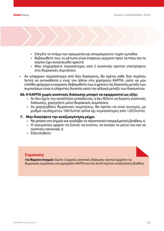 DAN Basic Life Support 3939
Σημείωση:
Για θύματα πνιγμού: δώστε 5 αρχικές αναπνοές διάσωσης προτού αρχίσετε τις
θωρακικές συμπιέσεις και χορηγήστε ΚΑΡΠΑ για ένα λεπτό προτού αναζητήσετε βοήθεια
•	 Ελέγξτε το στόμα του τραυματία και απομακρύνετε τυχόν εμπόδια
•	 Βεβαιωθείτε πως το μέτωπο είναι επαρκώς γερμένο προς τα πίσω και το
σαγόνι έχει ανασηκωθεί αρκετά
•	 Μην επιχειρήσετε περισσότερες από 2 αναπνοές προτού επιστρέψετε
στις θωρακικές συμπιέσεις
•	 Αν υπάρχουν περισσότεροι από δύο διασώστες, θα πρέπει κάθε δύο περίπου
λεπτά να αντικαθιστά ο ένας τον άλλον στη χορήγηση ΚΑΡΠΑ, ώστε να μην
επέλθειγρήγοραηκούραση.Βεβαιωθείτεπωςοχρόνοςτηςδιακοπήςμεταξύτων
συμπιέσεων είναι ο ελάχιστος δυνατός κατά την αλλαγή μεταξύ των διασωστών.
6b.	Η ΚΑΡΠΑ χωρίς αναπνοές διάσωσης μπορεί να εφαρμοστεί ως εξής:
•	 Αν δεν έχετε την κατάλληλη εκπαίδευση, ή δεν θέλετε να δώσετε αναπνοές
διάσωσης, χορηγήστε μόνο θωρακικές συμπιέσεις
•	 Αν χορηγηθούν θωρακικές συμπιέσεις, θα πρέπει να είναι συνεχείς, με
ρυθμό τουλάχιστον 100/λεπτό (αλλά όχι περισσότερες από 120/λεπτό)
7.	 Μην διακόψετε την αναζωογόνηση μέχρι:
•	 Να φτάσει στο σημείο και αναλάβει το περιστατικό επαγγελματική βοήθεια, ή
•	 Ο τραυματίας αρχίσει να ξυπνά: να κινείται, να ανοίγει τα μάτια του και να
αναπνέει κανονικά, ή
•	 Εξαντληθείτε
Ενοτητα 5 | ΑΝΑΖΩΟΓΟΝΗΣΗ - ΚΑΡΠΑ
 