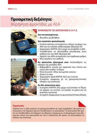 DAN Basic Life Support 4141
Προαιρετικήδεξιότητα:
Χορήγηση φροντίδας με ΑΕΑ
Σημείωση:
Παρόλο που οι ΑΕΑ μπορούν να χρησιμοποιηθούν σε υγρό περιβάλλον, θα πρέπει να
στεγνώσετε τον θώρακα προτού τοποθετήσετε τα ηλεκτρόδια. Τα ηλεκτρόδια θα πρέ-
πει να τοποθετηθούν στο θώρακα του θύματος σύμφωνα με τα διαγράμματα που βρί-
σκονται επάνω στα ηλεκτρόδια και τότε ο διασώστης θα πρέπει να ακολουθήσει τις
οδηγίες της συσκευής.
ΘΥΜΗΘΕΙΤΕ ΤΟ ΑΚΡΩΝΥΜΟ S-A-F-E.
Δεν ανταποκρίνεται.
•	 Φωνάξτε για βοήθεια
Δεν αναπνέει φυσιολογικά.
•	 Στείλτε κάποιον (ή πηγαίνετε ο ίδιος) να φέρει τον
	 ΑΕΑ και να καλέσει ασθενοφόρο (Φιγούρα 45)
•	 Χορηγήστε ΚΑΡΠΑ 30:2 μέχρι να συνδεθεί ο ΑΕΑ
•	 Τοποθετήστε τα ηλεκτρόδια απινίδωσης στον
	 ασθενή και τον ΑΕΑ (Φιγούρα 46).
•	 Αφήστε τον ΑΕΑ να αναλύσει τον καρδιακό ρυθμό.
•	 Μην αγγίζετε τον ασθενή.
Αν απαιτείται ηλεκτρικό σοκ: Ακολουθήστε τις
οδηγίες της μονάδας ΑΕΑ.
•	 Βεβαιωθείτε οπτικά και πρακτικά πως τίποτα και
	 κανείς δεν αγγίζει το θύμα.
•	 Πείτε δυνατά: «Μην ακουμπάει κανείς».
•	 Δώστε το σοκ.
•	 Χορηγήστε ξανά ΚΑΡΠΑ 30:2 για 2 λεπτά
•	 Συνεχίστε σύμφωνα με τις φωνητικές/οπτικές
	 οδηγίες της συσκευής
Αν δεν απαιτείται σοκ:
•	 Συνεχίστε ΚΑΡΠΑ 30:2 μέχρι να ξυπνήσει το θύμα:
	 να αρχίσει να κινείται, να ανοίξει τα μάτια και να
	 αναπνέει κανονικά
•	 Συνεχίστεσύμφωναμετιςφωνητικές/οπτικέςοδηγίες
Ενοτητα 5 | ΑΝΑΖΩΟΓΟΝΗΣΗ - ΚΑΡΠΑ
45
46
 