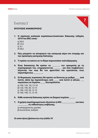 DAN Basic Life Support4242
?
Οι απαντήσεις βρίσκονται στη σελίδα 70
Ενοτητα 5 | Ερωτησεις αναθεωρησης
1.	 Η ισχύουσα αναλογία συμπιέσεων/αναπνοών διάσωσης (οδηγίες
2010 του ERC) είναι:
α)	30:2
β)	15:2
γ)	5:1
δ)	50:2
2.	 Πώς μπορείτε να αποφύγετε την εισαγωγή αέρα στο στομάχι και
την πρόκληση γαστρικής διάτασης;
3.	 Τι πρέπει να κάνετε αν το θύμα παρουσιάσει παλινδρόμηση;
4.	 Ένας διασώστης θα πρέπει να _______ τον τραυματία με τη
συμπεριφορά του, ενημερώνοντας _______ για όσα συμβαίνουν,
λέγοντάς του πως θα τον φροντίσει και κρατώντας τους
παριστάμενους ________.
5.	 Οι θωρακικές συμπιέσεις θα πρέπει να δίνονται με ρυθμό ____ ανά
λεπτό, αλλά όχι περισσότερες από ____ ανά λεπτό ή αλλιώς ___
συμπιέσεις σε περίπου ____ δευτερόλεπτα.
α)	100, 120 , 30, 15-18
β)	120, 140, 30, 12-15
γ)	100, 120, 30, 12-15
δ)	100, 140, 15, 15-18
6.	 Κάθε αναπνοή διάσωσης πρέπει να διαρκεί περίπου ____ .
7.	 Η χρήση συμπληρωματικού οξυγόνου ή ΑΕΑ ____________ και ίσως
_________ τις πιθανότητες επιβίωσης.
α)	απαγορεύεται, μειώσει
β)	συνιστάται, αυξήσει
Ενοτητα 5
ΕΡΩΤΗΣΕΙΣ ΑΝΑΘΕΩΡΗΣΗΣ
 