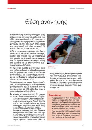 DAN Basic Life Support 4343
Ενοτητα 6 | Θέση ανάνηψης
Η τοποθέτηση σε θέση ανάνηψης ενός
ατόμου που δεν έχει τις αισθήσεις του
αλλά αναπνέει (Φιγούρα 47) είναι σημα-
ντική για τη διατήρηση του ανοιχτού αε-
ραγωγού και την αποφυγή απόφραξης
του αεραγωγού από αίμα και εμετό (ή
την είσοδό τους στους πνεύμονες).
Η θέση στην οποία πρέπει να τοποθετη-
θεί το θύμα θα πρέπει να είναι σταθερή,
σχεδόν στο πλευρό του, με υποστήριξη
στο κεφάλι και ανοιχτό τον αεραγωγό.
Δεν θα πρέπει να ασκείται καμία πίεση
στο θώρακα για να αποφεύγονται ανα-
πνευστικά προβλήματα.
Αν προκύψει εμετός ή αν υπάρχει αίμα
στο στόμα, η βαρύτητα θα εξασφαλίσει
πως θα φύγουν από το σώμα και δεν θα
εισπνευστούν. Θα είναι επίσης ευκολότε-
ρο για τον διασώστη να δει την παρουσία
αίματος ή εμετού στο στόμα.
Υπάρχουν αρκετές μικρές διαφοροποιή-
σεις στη θέση ανάνηψης. Η θέση που πε-
ριγράφεται στο βιβλίο αυτό είναι η θέση
που προτείνει το ERC, αλλά δεν είναι η
μόνη πιθανή κατάλληλη θέση.
Σε γενικές γραμμές, πάντως, θα πρέπει
να ακολουθούνται οι παρακάτω οδηγίες:
•	 Άτομα που έχουν υποστεί τραυματι-
σμό στην πλάτη ή το λαιμό δεν θα
πρέπει να τοποθετούνται σε θέση
ανάνηψης. Η μετακίνησή τους ίσως
προκαλέσει μεγαλύτερη βλάβη.
•	 Άτομα με τραυματισμό στο θώρακα
θα πρέπει να τοποθετούνται από την
πλευρά του τραυματισμού. Αυτό γίνε-
ται ως προσπάθεια εξασφάλισης πως
τυχόν αίμα στο εσωτερικό της θωρα-
κικής κοιλότητας θα επηρεάσει μόνο
τον έναν πνεύμονα αντί και τους δύο,
•	 Άτομα με τραυματισμό στους πνεύ-
μονες θα πρέπει να τοποθετούνται
από την πλευρά του τραυματισμένου
πνεύμονα για να διευκολυνθεί η ανα-
πνοή τους. .
Θέση ανάνηψης
Σημειώσεις:
•	 Ανεφαρμόσετετηθέσηανάνηψης,θα
πρέπει να παρακολουθείτε την περι-
φερειακή κυκλοφορία του μπράτσου
που βρίσκεται κάτω από το θύμα και
να εξασφαλίσετε πως η πίεση που δέ-
χεται περιορίζεται στο ελάχιστο.
•	 Αν ο τραυματίας πρέπει να μείνει στη
θέση ανάνηψης για περισσότερα
από 30 λεπτά, θα πρέπει να τον γυρί-
σετε από την αντίθετη πλευρά.
Φιγούρα 47:
Θέση ανάνηψης
47
 
