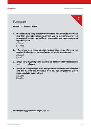 DAN Basic Life Support 4545
?
Οι απαντήσεις βρίσκονται στη σελίδα 70
Ενοτητα 6 | Ερωτησεις αναθεωρησης
1.	 Η τοποθέτηση ενός αναίσθητου θύματος που αναπνέει κανονικά
στη θέση ανάνηψης είναι σημαντική για τη διατήρηση ανοιχτού
αεραγωγού και για την πρόληψη απόφραξης του αεραγωγού από
αίμα και εμετό.
α)	Σωστό
β)	Λάθος
2.	 1.Τα άτομα που έχουν υποστεί τραυματισμό στην πλάτη ή τον
αυχένα δεν θα πρέπει να τοποθετούνται στη θέση ανάνηψης.
α)	Σωστό
β)	Λάθος
3.	 Άτομο με τραυματισμό στο θώρακα θα πρέπει να τοποθετηθεί από
την _______ πλευρά.
4.	 Άτομο με τραυματισμό στον πνεύμονα θα πρέπει να τοποθετηθεί
από την πλευρά του πνεύμονα που δεν έχει επηρεαστεί για να
διευκολυνθεί η αναπνοή του.
α)	Σωστό
β)	Λάθος
Ενοτητα 6
ΕΡΩΤΗΣΕΙΣ ΑΝΑΘΕΩΡΗΣΗΣ
 