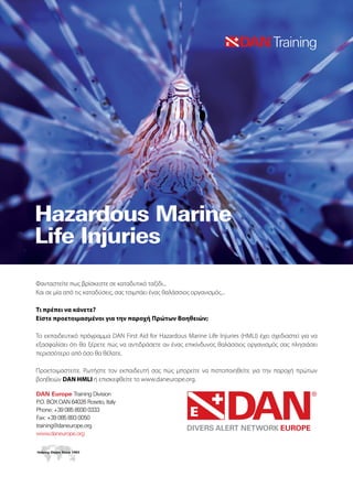 Φανταστείτε πως βρίσκεστε σε καταδυτικό ταξίδι...
Και σε μία από τις καταδύσεις, σας τσιμπάει ένας θαλάσσιος οργανισμός...
Τι πρέπει να κάνετε?
Είστε προετοιμασμένοι για την παροχή Πρώτων Βοηθειών;
Το εκπαιδευτικό πρόγραμμα DAN First Aid for Hazardous Marine Life Injuries (HMLI) έχει σχεδιαστεί για να
εξασφαλίσει ότι θα ξέρετε πώς να αντιδράσετε αν ένας επικίνδυνος θαλάσσιος οργανισμός σας πλησιάσει
περισσότερο από όσο θα θέλατε.
Προετοιμαστείτε. Ρωτήστε τον εκπαιδευτή σας πώς μπορείτε να πιστοποιηθείτε για την παροχή πρώτων
βοηθειών DAN HMLI ή επισκεφθείτε το www.daneurope.org.
 