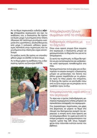 DAN Basic Life Support4848
Ενοτητα 7 | Αποφράξεις Ξένου Σώματος
7.1Αν το θύμα παρουσιάζει ενδείξεις οξεί-
ας απόφραξης αεραγωγού και έχει τις
αισθήσεις του, ο διασώστης θα πρέπει
να δώσει μέχρι 5 χτυπήματα στην πλάτη
(Φιγούρα 56) (απότομα χτυπήματα ανά-
μεσα στις ωμοπλάτες), ακολουθούμενες
από μέχρι 5 κοιλιακές ωθήσεις (χειρι-
σμός Heimlich) στην περίπτωση που τα
χτυπήματα στην πλάτη δεν είχαν αποτέ-
λεσμα.
Οι πράξεις αυτές θα πρέπει να επαναλη-
φθούν μέχρι να εξέλθει το ξένο σώμα.
Αν το θύμα χάσει τις αισθήσεις του, ο δια-
σώστης πρέπει να ξεκινήσει ΚΑΡΠΑ.
Απομάκρυνση ξένων
σωμάτων από το στόμα
Καθαρισμός στόματος με
το δάχτυλο:
Όταν είναι ορατά στερεά ξένα σώματα
στο αεραγωγό, ο διασώστης μπορεί να
χρησιμοποιήσει τα δάχτυλά του για να τα
απομακρύνει.
Σε αυτή την περίπτωση, το θύμα θα πρέ-
πει να μην ανταποκρίνεται και να βρίσκε-
ται κατά προτίμηση τοποθετημένο στο
πλάι.
Χρησιμοποιώντας το ένα χέρι για να δια-
τηρήσει το σαγόνι ανοιχτό, ο διασώστης
μπορεί να μετακινήσει τον δείκτη του
άλλου χεριού παράλληλα με το μάγου-
λο προς το πίσω μέρος του στόματος.
Ο δείκτης θα πρέπει να γαντζωθεί πίσω
από το ξένο σώμα για να μπορέσει να το
τραβήξει προς τα έξω.
Απομακρύνοντας υγρά από
τον αεραγωγό
Το αίμα και ο έμετος (παλινδρόμηση γα-
στρικούπεριεχομένου)επίσηςμπορούννα
προκαλέσουν απόφραξη του αεραγωγού.
Στις περισσότερες περιπτώσεις, και χάρη
στη βαρύτητα, αν γείρετε το θύμα στο
πλευρό του διατηρώντας ανοιχτό τον αε-
ραγωγό, η κίνηση αυτή είναι αρκετή για
να απομακρυνθούν τα υγρά αυτά από το
στόμα (μπορείτε να χρησιμοποιήσετε την
τεχνική «μισού log roll» όπως περιγρά-
φεται στην τελευταία ενότητα αυτού του
βιβλίου).
Φιγούρα 56:
Η χρήση χτυπημάτων
στην πλάτη σε περίπτωση
απόφραξης αεραγωγού
56
7.1.1
7.1.2
 