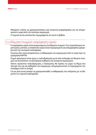 DAN Basic Life Support 4949
Ενοτητα 7 | Αποφράξεις Ξένου Σώματος
Μπορείτε επίσης να χρησιμοποιήσετε μία συσκευή αναρρόφησης για να απομα-
κρύνετε υγρά από τον ανώτερο αεραγωγό.
Η τεχνική αυτή ωστόσο δεν περιγράφεται σε αυτό το βιβλίο.
Θύματα πνιγμού: εισρόφηση νερού
Η εισρόφηση νερού είναι αναμενόμενη στα θύματα πνιγμού. Στις περισσότερες πε-
ριπτώσεις ωστόσο, η ποσότητα νερού είναι περιορισμένη και απορροφάται γρήγο-
ρα από την κεντρική κυκλοφορία.
Συνεπώς δεν είναι απαραίτητος ο καθαρισμός του αεραγωγού από το νερό πριν τη
χορήγηση ΚΑΡΠΑ.
Συχνό φαινόμενο είναι όμως η παλινδρόμηση μετά από ανάνηψη σε θύματα πνιγ-
μού και δυσκολεύει τη διατήρησή καθαρού και ανοιχτού αεραγωγού.
Όποτε προκύπτει παλινδρόμηση, ο διασώστης θα πρέπει να γύρει το θύμα στο
πλευρό του και να καθαρίσει τον αεραγωγό, απομακρύνοντας το περιεχόμενο του
στομάχου από το στόμα.
Για να γίνει αυτό μπορεί να χρησιμοποιηθεί ο καθαρισμός του στόματος με το δά-
χτυλο ή η τεχνική εισρόφησης.
7.1.3
 