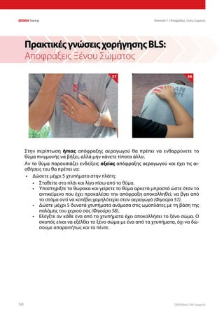 DAN Basic Life Support5050
Στην περίπτωση ήπιας απόφραξης αεραγωγού θα πρέπει να ενθαρρύνετε το
θύμα πνιγμονής να βήξει, αλλά μην κάνετε τίποτα άλλο.
Αν το θύμα παρουσιάζει ενδείξεις οξείας απόφραξης αεραγωγού και έχει τις αι-
σθήσεις του θα πρέπει να:
•	 Δώσετε μέχρι 5 χτυπήματα στην πλάτη:
•	 Σταθείτε στο πλάι και λίγο πίσω από το θύμα.
•	 Υποστηρίξτε το θώρακα και γείρετε το θύμα αρκετά μπροστά ώστε όταν το
αντικείμενο που έχει προκαλέσει την απόφραξη αποκολληθεί, να βγει από
το στόμα αντί να κατέβει χαμηλότερα στον αεραγωγό (Φιγούρα 57).
•	 Δώστε μέχρι 5 δυνατά χτυπήματα ανάμεσα στις ωμοπλάτες με τη βάση της
παλάμης του χεριού σας (Φιγούρα 58).
•	 Ελέγξτε αν κάθε ένα από τα χτυπήματα έχει αποκολλήσει το ξένο σώμα. Ο
σκοπός είναι να εξέλθει το ξένο σώμα με ένα από τα χτυπήματα, όχι να δώ-
σουμε απαραιτήτως και τα πέντε.
ΠρακτικέςγνώσειςχορήγησηςBLS:
Αποφράξεις Ξένου Σώματος
57 58
Ενοτητα 7 | Αποφράξεις Ξένου Σώματος
 