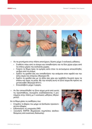 DAN Basic Life Support 5151
59 60 61
•	 Αν τα χτυπήματα στην πλάτη αποτύχουν, δώστε μέχρι 5 κοιλιακές ωθήσεις:
•	 Σταθείτε πίσω από το άτομο και τοποθετήστε και τα δύο χέρια γύρω από
το επάνω μέρος της κοιλιακής χώρας.
•	 Γείρετε το θύμα προς τα εμπρός ώστε όταν το αντικείμενο αποκολληθεί,
να βγει από το στόμα.
•	 Σφίξτε τη γροθιά σας και τοποθετήστε την ανάμεσα στον αφαλό και την
κάτω άκρη του στέρνου (Φιγούρα 59).
•	 Σφίξτε τη γροθιά σας με το άλλο σας χέρι και τραβήξτε δυνατά προς τα
επάνω και προς τα μέσα. Με την κίνηση αυτή το ξένο σώμα θα πρέπει να
μετακινηθεί (Φιγούρα 60-61).
•	 Επαναλάβετε μέχρι 5 φορές.
62•	 Αν δεν αποκολληθεί το ξένο σώμα μετά από αυτές
τις προσπάθειες, συνεχίστε εναλλάσσοντας 5 χτυ-
πήματα στην πλάτη με 5 κοιλιακές ωθήσεις (Φιγού-
ρα 62).
Αν το θύμα χάσει τις αισθήσεις του:
•	 Στηρίξτε το βάρος του μέχρι να ξαπλώσει προσεκτι-
κά στο έδαφος
•	 Ειδοποιήστε τις υπηρεσίες EMS
•	 Ξεκινήστε ΚΑΡΠΑ (θωρακικές συμπιέσεις ακολου-
θούμενες από αναπνοές διάσωσης)
Ενοτητα 7 | Αποφράξεις Ξένου Σώματος
 