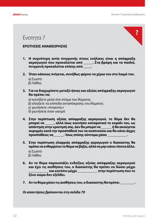 DAN Basic Life Support5252
?
Οι απαντήσεις βρίσκονται στη σελίδα 70
Ενοτητα 7 | Ερωτησεις αναθεωρησης
1.	 Η συχνότερη αιτία πνιγμονής στους ενήλικες είναι η απόφραξη
αεραγωγού που προκαλείται από _____. Στα βρέφη και τα παιδιά,
πνιγμονή προκαλείται επίσης από ____.
2.	 Όταν κάποιος πνίγεται, συνήθως φέρνει τα χέρια του στο λαιμό του.
α)	Σωστό
β)	Λάθος
3.	 Για να διαχωρίσετε μεταξύ ήπιας και οξείας απόφραξης αεραγωγού
θα πρέπει να:
α)	κοιτάξετε μέσα στο στόμα του θύματος
β)	ελέγξετε τα επίπεδα ανταπόκρισης του θύματος
γ)	ρωτήσετε «πνίγεστε;»
δ)	ρωτήσετε έναν γιατρό
4.	 Στην περίπτωση οξείας απόφραξης αεραγωγού, το θύμα δεν θα
μπορεί να _____, αλλά ίσως κουνήσει καταφατικά το κεφάλι του, ως
απάντησηστηνερώτησήσας.Δενθαμπορείνα______ήθαακούγεται
συριγμός κατά την προσπάθειά του να αναπνεύσει και θα κάνει άηχες
προσπάθειες να______. Ίσως επίσης σύντομα χάσει ___________ .
5.	 Στην περίπτωση ελαφριάς απόφραξης αεραγωγού ο διασώστης θα
πρέπειναενθαρρύνειτοθύμαναβήξει,αλλάναμηνκάνειτίποταάλλο.
α)	Σωστό
β)	Λάθος
6.	 Αν το θύμα παρουσιάζει ενδείξεις οξείας απόφραξης αεραγωγού
και έχει τις αισθήσεις του, ο διασώστης θα πρέπει να δώσει μέχρι
___________ και κατόπιν μέχρι ___________ στην περίπτωση που το
ξένο σώμα δεν εξέλθει.
7.	 Αντοθύμαχάσειτιςαισθήσειςτου,οδιασώστηςθαπρέπει________.
Ενοτητα 7
ΕΡΩΤΗΣΕΙΣ ΑΝΑΘΕΩΡΗΣΗΣ
 