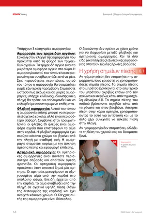 DAN Basic Life Support5454
Ενοτητα 8 | Έλεγχος εξωτερικής αιμορραγίας
8.1
Υπάρχουν 3 κατηγορίες αιμορραγίας:
Αιμορραγία των τριχοειδών αγγείων:
Εύκολη στον έλεγχό της αιμορραγία που
προκύπτει κατά τη φθορά των τριχοει-
δών αγγείων. Τα τριχοειδή αγγεία είναι τα
μικρότερα αιμοφόρα αγγεία στο σώμα. Η
αιμορραγία αυτού του τύπου είναι περιο-
ρισμένη και συνήθως στάζει αντί να ρέει.
Στις περισσότερες περιπτώσεις, αυτού
του τύπου η αιμορραγία θα σταματήσει
χωρίς εξωτερική παρέμβαση. Σημειώστε
ωστόσο πως ακόμα και σε μικρές αιμορ-
ραγίες, υπάρχει κίνδυνος μόλυνσης και η
πληγή θα πρέπει να απολυμανθεί και να
καλυφθεί με αποστειρωμένα επιθέματα.
Φλεβική αιμορραγία: Αυτού του τύπου
η αιμορραγία επίσης μπορεί να περιορι-
στεί σχετικά εύκολα, αλλά είναι περισσό-
τερο σοβαρή. Συμβαίνει όταν τραυματί-
ζονται οι φλέβες. Οι φλέβες είναι αιμο-
φόρα αγγεία που επιστρέφουν το αίμα
στην καρδιά. Η φλεβική αιμορραγία έχει
σκούρο κόκκινο χρώμα και βγαίνει από
την πληγή με σταθερή ροή. Η αιμορ-
ραγία σταματάει κυρίως με την άσκηση
άμεσης πίεσης και εφαρμογή επίδεσης.
Αρτηριακή αιμορραγία: Οι αρτηρια-
κές αιμορραγίες είναι πάντοτε περισ-
σότερο σοβαρές και απαιτούν άμεση
φροντίδα. Οι αρτηριακή αιμορραγία
προκύπτει όταν υποστεί ζημιά μία αρ-
τηρία. Οι αρτηρίες μεταφέρουν το οξυ-
γονωμένο αίμα από την καρδιά στο
υπόλοιπο σώμα. Επειδή έρχεται από
την καρδιά, το αίμα αναβλύζει από την
πληγή σε σχετικά υψηλή πίεση (λόγω
της λειτουργίας της καρδιάς) και έχει
ανοιχτό κόκκινο χρώμα. Ο έλεγχος αυ-
τής της αιμορραγίας είναι δύσκολος.
Ο διασώστης δεν πρέπει να χάσει χρόνο
για να διαχωρίσει μεταξύ φλεβικής και
αρτηριακής αιμορραγίας. Και τα δύο
είδη (ακατάσχετης) εξωτερικής αιμορρα-
γίας απαιτούν τις ίδιες πρώτες βοήθειες.
Η χρήση σημείων πίεσης
Αν η άμεση πίεση δεν σταματήσει την αι-
μορραγία, ίσως χρειαστεί να χρησιμοποι-
ήσετε σημεία πίεσης. Τα σημεία πίεσης
στο μπράτσο βρίσκονται στο εσωτερικό
του μπράτσου ακριβώς επάνω από τον
αγκώνα και ακριβώς κάτω από τη μασχά-
λη (Φιγούρα  63). Τα σημεία πίεσης του
ποδιού βρίσκονται ακριβώς κάτω από
το γόνατο και στον βουβώνα. Ασκήστε
πίεση στην κύρια αρτηρία, χρησιμοποι-
ώντας το οστό για αντίσταση και με το
άλλο χέρι συνεχίστε να ασκείτε πίεση
στην πληγή.
Αν η αιμορραγία δεν σταματήσει, αλλάξε-
τε τη θέση του χεριού σας και δοκιμάστε
ξανά.
Φιγούρα 63:
Η χρήση σημείων
πίεσης
63
 