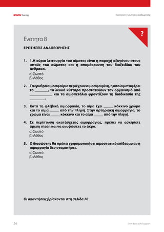 DAN Basic Life Support5656
?
Οι απαντήσεις βρίσκονται στη σελίδα 70
Ενοτητα 8 | Ερωτησεις αναθεωρησης
1.	 1.Η κύρια λειτουργία του αίματος είναι η παροχή οξυγόνου στους
ιστούς του σώματος και η απομάκρυνση του διοξειδίου του
άνθρακα.
α)	Σωστό
β)	Λάθος
2.	 Ταερυθράαιμοσφαίριαπεριέχουναιμοσφαιρίνη,ηοποίαμεταφέρει
το _______, τα λευκά κύτταρα προστατεύουν τον οργανισμό από
____________ και τα αιμοπετάλια φροντίζουν τη διαδικασία της
________.
3.	 Κατά τη φλεβική αιμορραγία, το αίμα έχει _____ κόκκινο χρώμα
και το αίμα _____ από την πληγή. Στην αρτηριακή αιμορραγία, το
χρώμα είναι _____ κόκκινο και το αίμα _____ από την πληγή.
4.	 Σε περίπτωση ακατάσχετης αιμορραγίας, πρέπει να ασκήσετε
άμεση πίεση και να ανυψώσετε το άκρο.
α)	Σωστό
β)	Λάθος
5.	 Ο διασώστης θα πρέπει χρησιμοποιήσει αιμοστατικό επίδεσμο αν η
αιμορραγία δεν σταματήσει.
α)	Σωστό
β)	Λάθος
Ενοτητα 8
ΕΡΩΤΗΣΕΙΣ ΑΝΑΘΕΩΡΗΣΗΣ
 