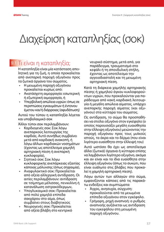 DAN Basic Life Support 5757
Ενοτητα 9 | Διαχείριση καταπληξίας (σοκ)
9.1 Τι είναι η καταπληξία;
Η καταπληξία είναι μία κατάσταση απει-
λητική για τη ζωή, η οποία προκαλείται
από ανεπαρκή παροχή οξυγόνου προς
τα ζωτικά όργανα του σώματος.
•	 Η μειωμένη παροχή οξυγόνου
προκαλείται κυρίως από:
•	 Ακατάσχετη αιμορραγία: εσωτερική
ή εξωτερική αιμορραγία, ή
•	 Υπερβολική απώλεια υγρών: όπως σε
περιπτώσεις εγκαυμάτων ή έντονου
έμετου και/ή διάρροιας (αφυδάτωση)
Αυτού του τύπου η καταπληξία λέγεται
και υποβολαιμικό σοκ
Άλλοι τύποι σοκ περιλαμβάνουν:
•	 Καρδιογενές σοκ: Σοκ λόγω
ανεπαρκούς λειτουργίας της
καρδιάς. Αυτό συνήθως συμβαίνει
μετά από καρδιακή ανακοπή, ή
λόγω άλλων καρδιακών νοσημάτων
(έχοντας ως αποτέλεσμα χαμηλή
αρτηριακή πίεση ή ανεπαρκή
κυκλοφορία),
•	 Σηπτικό σοκ: Σοκ λόγω
κυκλοφορικής ανεπάρκειας εξαιτίας
κάποιας μόλυνσης (όπως σηψαιμία),
•	 Αναφυλακτικό σοκ: Προκαλείται
από οξεία αλλεργική αντίδραση. Οι
αιτίες περιλαμβάνουν: αντίδραση
σε τσίμπημα μέλισσας, πενικιλίνη ή
κατανάλωση οστρακόδερμων,
•	 Υπογλυκαιμικό σοκ: Προκαλείται
από πολύ χαμηλά επίπεδα
σακχάρου στο αίμα, όπως
συμβαίνει στους διαβητικούς
•	 Νευρογενές σοκ: Προκαλείται
από οξεία βλάβη στο κεντρικό
νευρικό σύστημα, μετά από, για
παράδειγμα, τραυματισμό στο
κεφάλι ή τη σπονδυλική στήλη,
έχοντας ως αποτέλεσμα την
αγγειοδιαστολή και τη μειωμένη
αρτηριακή πίεση.
Κατά τη διάρκεια χαμηλής αρτηριακής
πίεσης ή χαμηλού όγκου κυκλοφορού-
ντων υγρών, που προκαλούνται για πα-
ράδειγμα από κακή καρδιακή λειτουρ-
γία ή μεγάλη απώλεια αίματος, υπάρχει
ανεπαρκής παροχή αίματος (και οξυ-
γόνου) στα κύτταρα του σώματος.
Ως αντίδραση, το σώμα θα προσπαθή-
σει να στείλει οξυγόνο στον εγκέφαλο (ο
οποίος παρουσιάζει μεγάλη ευαισθησία
στην έλλειψη οξυγόνου) μειώνοντας την
παροχή οξυγόνου προς τους μυϊκούς
ιστούς, τα άκρα και το δέρμα (που είναι
λιγότερο ευαίσθητα στην έλλειψή του)
Αυτό ωστόσο θα έχει ως αποτέλεσμα
άλλα (ζωτικά) όργανα ή κύτταρα επίσης
να λαμβάνουν λιγότερο οξυγόνο, ακόμα
και αν είναι και τα ίδια ευαίσθητα στην
έλλειψη οξυγόνου (όπως το συκώτι, που
είναι ευάλωτο στις βλάβες που προκα-
λεί η χαμηλή αρτηριακή πίεση).
Λόγω αυτών των αλλαγών στο σώμα,
εμφανίζονται κάποιες από τις παρακά-
τω ενδείξεις και συμπτώματα:
•	 Άγχος, ανησυχία, σύγχυση:
προκαλούνται από τα μειωμένα
επίπεδα οξυγόνου στον εγκέφαλο.
•	 Γρήγορη, ρηχή αναπνοή: ο ρυθμός
αναπνοής αυξάνεται ως αντίδραση
του εγκεφάλου στη μειωμένη
παροχή οξυγόνου.
Διαχείριση καταπληξίας (σοκ)
 