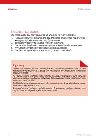 DAN Basic Life Support4
DAN Basic Life Support
Εκπαιδευτικοί στόχοι
Στο τέλος αυτού του προγράμματος, θα μπορείτε να χορηγήσετε BLS:
1.	 Πραγματοποιώντας εκτίμηση της ασφάλειας του σημείου του περιστατικού
2.	 Χορηγώντας ΚΑΡΠΑ σε άτομο που δεν αναπνέει.
3.	 Τοποθετώντας έναν τραυματία στη θέση ανάνηψης.
4.	 Παρέχοντας βοήθεια σε άτομο που έχει υποστεί απόφραξη αεραγωγού.
5.	 Αντιμετωπίζοντας περιστατικό εξωτερικής αιμορραγίας
6.	 Παρέχοντας φροντίδα σε άτομο που έχει υποστεί καταπληξία
Σημείωση:
Παρόλο που το βιβλίο αυτό θα συνεισφέρει στην εκπαιδευτική διαδικασία πριν και κατά
τη διάρκεια του μαθήματος BLS, η ανάγνωσή του και μόνο δεν μπορεί να σας εκπαιδεύσει
στη χορήγηση BLS.
Για να μπορέσετε να εκτελέσετε τις τεχνικές που περιγράφονται στο βιβλίο αυτό, θα πρέπει
να συμμετάσχετε σε εκπαιδευτικό πρόγραμμα BLS, διοργανωμένο από πιστοποιημένο και
εν ενεργεία εκπαιδευτή BLS.
Το βιβλίο θα αποτελέσει πολύτιμη πηγή πληροφοριών και μετά την ολοκλήρωση του εκ-
παιδευτικού προγράμματος BLS.
Το εγχειρίδιο αυτό έχει δημιουργηθεί βάσει των οδηγιών για τη χορήγησης Βασική Υπο-
στήριξη Ζωής που δημοσιεύθηκαν το 2010 από το ERC.
 