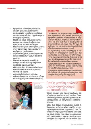 DAN Basic Life Support5858
Ενοτητα 9 | Διαχείριση καταπληξίας (σοκ)
9.2
•	 Γρήγορος, αδύναμος σφυγμός:
επειδή η καρδιά αυξάνει την
κυκλοφορία του οξυγόνου (αίμα)
για να αντισταθμίσει τη μείωση της
παροχής οξυγόνου.
•	 Ωχρό και κρύο δέρμα: λόγω της
μειωμένης παροχής οξυγόνου
προς τους μυς και το δέρμα.
•	 Ιδρωμένο δέρμα: επειδή οι αλλαγές
στον οργανισμό προκαλούν την
εφίδρωση του θύματος.
•	 Δίψα: ένδειξη πως η ποσότητα των
κυκλοφορούντων υγρών δεν είναι
αρκετή.
•	 Ναυτία και εμετός: επειδή το
έντερο και το στομάχι δέχονται
λιγότερο αίμα (λιγότερο
οξυγόνο), δεν λειτουργούν πλέον
φυσιολογικά και αυτό προκαλεί
ναυτία και εμετό.
•	 Διογκωμένες κόρες ματιών.
•	 Αδυναμία και (σε περίπτωση οξείας
καταπληξίας) απώλεια αισθήσεων.
Γιατί η μεγάλη απώλεια
υγρών συχνά οδηγεί
σε καταπληξία;
Όπως είδαμε και προηγουμένως, το
οξυγόνο μεταφέρεται από το αίμα. Είναι
λοιπόν λογικό πως η μεγάλη απώλεια αί-
ματος μπορεί να οδηγήσει σε κατάστα-
ση σοκ.
Όταν ένα άτομο παρουσιάζει εμετό ή
διάρροια, το άτομο χάνει μεγάλη ποσό-
τητα υγρών από τον οργανισμό του. Τα
υγρά αυτά προέρχονται από τα κύτταρα
και τους ιστούς του σώματος, αλλά και
από τα αιμοφόρα αγγεία. Αυτό μειώνει
τον όγκο του αίματος και σε σοκ σε σο-
Σημείωση:
Παρόλο που ένα άτομο που έχει υποστεί σοκ
ίσως διψάει πάρα πολύ, δεν θα πρέπει να χο-
ρηγηθούν υγρά από το στόμα κατά τη διάρ-
κεια των πρώτων βοηθειών (Φιγούρα 69). Ο
λόγος για αυτό είναι πως το θύμα πρέπει να
αντιμετωπίζεται ως άτομο που δεν έχει τις
αισθήσεις του και η κατανάλωση υγρού ίσως
οδηγήσει σε εισρόφηση και πνιγμό.
Σε περιπτώσεις οξείας καταπληξίας, η λει-
τουργία της απορρόφηση νερού ίσως έχει
εξασθενήσει και αυτό ίσως αποτελέσει παρά-
γοντα περαιτέρω επιπλοκής. Ακόμα και αν το
νερό σε κάποιες περιπτώσεις δεν είναι επικίν-
δυνο, είναι πιθανότατα απλώς ανώφελο.
Η χορήγηση υγρών στο θύμα ίσως επίσης αυ-
ξήσει την πιθανότητα εμετού, καθιστώντας
την αφυδάτωση ακόμα χειρότερη.
Η χορήγηση υγρών ενδοφλεβίως συνιστάται,
αλλά μπορεί να πραγματοποιηθεί μόνο από
επαγγελματίες του χώρου της υγείας.
Φιγούρα 69:
Στην περίπτωση
καταπληξίας δεν
πρέπει να δοθούν
στο θύμα υγρά
69
 