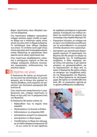 DAN Basic Life Support 5959
Ενοτητα 9 | Διαχείριση καταπληξίας (σοκ)
9.3
βαρές περιπτώσεις ίσως οδηγήσει εμε-
τού και διάρροιας.
Στις περιπτώσεις σοβαρών εγκαυμάτων
υπάρχει απώλεια υγρών επειδή το καμέ-
νο δέρμα και η ποσότητα υγρού στους
ιστούς και κάτω από το δέρμα αυξάνεται.
Το αποτέλεσμα είναι οίδημα (πρήξιμο
των ιστών). Το επιπλέον αυτό υγρό στους
ιστούςέχειφύγειαπότααιμοφόρααγγεία,
επίσης οδηγώντας σε χαμηλότερο όγκο
αίματος και σε οξείες περιπτώσεις σοκ.
Στην περίπτωση εξαρθρήματος, κάκω-
σης ή κατάγματος, ισχύουν τα ίδια και
υπάρχει αυξημένος κίνδυνος εσωτερι-
κής αιμορραγίας, επιδεινώνοντας την
απώλεια υγρών.
Τι πρέπει να γίνει;
Ο διασώστης θα πρέπει να αντιμετωπί-
σει την αιτία της καταπληξίας. Σε γενικές
γραμμές, για το άτομο που χορηγεί τις
πρώτες βοήθειες, αυτό σημαίνει να στα-
ματήσει την εξωτερική αιμορραγία (βλ.
ενότητα 8).
Στην περίπτωση αναφυλακτικού ή καρ-
διογενούς σοκ, υπάρχει περίπτωση το
θύμα να έχει μαζί του τη φαρμακευτική
του θεραπεία.
Οι διασώστες θα πρέπει επίσης να:
•	 Βεβαιωθούν πως το σημείο είναι
ασφαλές
•	 Αξιολογήσουν τις ζωτικές ενδείξεις
•	 Ειδοποιήσουν τις υπηρεσίες EMS
•	 Διατηρήσουν ανοιχτό τον αεραγωγό
•	 Διατηρήσουν το θύμα ήρεμο
•	 Τοποθετήσουν το θύμα στο πάτωμα,
με τα πόδια ελαφρώς ανυψωμένα (20
– 25 εκ.), εκτός αν το σοκ οφείλεται
σε καρδιακή ανεπάρκεια ή κρανιακό
τραύμα. Η ανύψωση των ποδιών αυ-
ξάνει την ποσότητα του αίματος που
επιστρέφειστηνκαρδιά(Φιγούρα70).
•	 Χορηγήστε οξυγόνο, αν υπάρχει και
αν έχετε την κατάλληλη εκπαίδευση,
για να αντισταθμίσετε τα μειωμένα
επίπεδα οξυγόνου στον οργανισμό.
•	 Διατηρήστε μια φυσιολογική θερμο-
κρασία σώματος. Ο οργανισμός του
θύματος δεν θα μπορεί να ελέγξει τη
θερμοκρασία του. Οι (ισοθερμικές)
κουβέρτες ή άλλα παρόμοια υλι-
κά (όπως ένα φούτερ ή μία ζακέτα)
μπορούν να χρησιμοποιηθούν για
να προστατεύουν το θύμα από το
κρύο. Ο διασώστης θα πρέπει επίσης
να αποφύγει την υπερβολική αύξη-
ση της θερμοκρασίας του θύματος.
Αν το θύμα βρίσκεται σε εξωτερικό
χώρο, θα πρέπει να τοποθετηθεί στη
σκιά. (Βλ. τις σημειώσεις σχετικά με
τη χρήση ισοθερμικής κουβέρτας).
Φιγούρα 70:
Σε περίπτωση
καταπληξίας
ανυψώστε λίγο τα
πόδια του θύματος
70
 