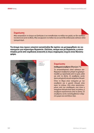 DAN Basic Life Support6060
Ενοτητα 9 | Διαχείριση καταπληξίας (σοκ)
Τα άτομα που έχουν υποστεί καταπληξία θα πρέπει να μεταφερθούν σε νο-
σοκομείο για περαιτέρω θεραπεία. Ωστόσο, ακόμα και με θεραπεία, η κατα-
πληξία μετά από καρδιακή ανακοπή ή λόγω σηψαιμίας συχνά είναι θανατη-
φόρα.
Σημείωση:
Μην αναγκάζετε το άτομο να ξαπλώσει ή να τοποθετήσει τα πόδια του ψηλά, αν δεν αισθάνε-
ται άνετα σε αυτή τη θέση. Μην ανυψώνετε τα πόδια του αν αυτό θα επιδεινώσει κάποιον άλλο
τραυματισμό.
Σημείωση:
Ισοθερμικήκουβέρτα(Φιγούρα71).
Το αντανακλαστικό υλικό κάποιων ισο-
θερμικών κουβερτών μπορεί να χρησιμο-
ποιηθεί ως προστασία από το κρύο, αλλά
και από τη ζέστη. Οι κουβέρτες αυτές
έχουνμίαχρυσήκαιμίαασημένιαπλευρά.
Όταν το θύμα είναι τυλιγμένο με την
κουβέρτα και η χρυσή πλευρά είναι
προς τα επάνω, τότε είναι προστατευ-
μένος από την υποθερμία, ενώ όταν η
ασημένια πλευρά είναι προς τα επάνω, η
κουβέρτα προστατεύει από τη ζέστη. Οι
κουβέρτες αυτές καταλαμβάνουν ελάχι-
στο χώρο και κοστίζουν λίγο.
Φιγούρα 71:
Η χρήση
ισοθερμικής
κουβέρτας
71
 
