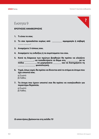 DAN Basic Life Support6262
?
Οι απαντήσεις βρίσκονται στη σελίδα 70
Ενοτητα 9 | Ερωτησεις αναθεωρησης
1.	 Τι είναι το σοκ;
2.	 Το σοκ προκαλείται κυρίως από _________ αιμορραγία ή σοβαρή
_____ ______.
3.	 Αναφέρετε 3 τύπους σοκ.
4.	 Αναφέρετε τις ενδείξεις ή τα συμπτώματα του σοκ.
5.	 Κατά τη διάρκεια των πρώτων βοηθειών θα πρέπει να ελέγξετε
______________, να τοποθετήσετε το θύμα στη ___________ με τα
πόδια __________, να χορηγήσετε _______ και να διατηρήσετε τη
______ _________ φυσιολογική.
6.	 Υγρά, όπως νερό, θα πρέπει να δίνονται από το στόμα σε άτομο που
έχει υποστεί σοκ.
α)	Σωστό
β)	Λάθος
7.	 Τα άτομα που έχουν υποστεί σοκ θα πρέπει να νοσηλευθούν για
περαιτέρω θεραπεία.
α)	Σωστό
β)	Λάθος
Ενοτητα 9
ΕΡΩΤΗΣΕΙΣ ΑΝΑΘΕΩΡΗΣΗΣ
 