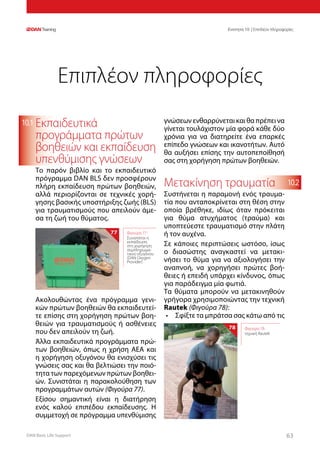 DAN Basic Life Support 6363
Ενοτητα 10 | Επιπλέον πληροφορίες
10.2
10.1 Εκπαιδευτικά
προγράμματα πρώτων
βοηθειών και εκπαίδευση
υπενθύμισης γνώσεων
Το παρόν βιβλίο και το εκπαιδευτικό
πρόγραμμα DAN BLS δεν προσφέρουν
πλήρη εκπαίδευση πρώτων βοηθειών,
αλλά περιορίζονται σε τεχνικές χορή-
γησης βασικής υποστήριξης ζωής (BLS)
για τραυματισμούς που απειλούν άμε-
σα τη ζωή του θύματος.
Ακολουθώντας ένα πρόγραμμα γενι-
κών πρώτων βοηθειών θα εκπαιδευτεί-
τε επίσης στη χορήγηση πρώτων βοη-
θειών για τραυματισμούς ή ασθένειες
που δεν απειλούν τη ζωή.
Άλλα εκπαιδευτικά προγράμματα πρώ-
των βοηθειών, όπως η χρήση ΑΕΑ και
η χορήγηση οξυγόνου θα ενισχύσει τις
γνώσεις σας και θα βελτιώσει την ποιό-
τητα των παρεχόμενων πρώτων βοηθει-
ών. Συνιστάται η παρακολούθηση των
προγραμμάτων αυτών (Φιγούρα 77).
Εξίσου σημαντική είναι η διατήρηση
ενός καλού επιπέδου εκπαίδευσης. Η
συμμετοχή σε πρόγραμμα υπενθύμισης
γνώσεων ενθαρρύνεται και θα πρέπει να
γίνεται τουλάχιστον μία φορά κάθε δύο
χρόνια για να διατηρείτε ένα επαρκές
επίπεδο γνώσεων και ικανοτήτων. Αυτό
θα αυξήσει επίσης την αυτοπεποίθησή
σας στη χορήγηση πρώτων βοηθειών.
Μετακίνηση τραυματία
Συστήνεται η παραμονή ενός τραυμα-
τία που ανταποκρίνεται στη θέση στην
οποία βρέθηκε, ιδίως όταν πρόκειται
για θύμα ατυχήματος (τραύμα) και
υποπτεύεστε τραυματισμό στην πλάτη
ή τον αυχένα.
Σε κάποιες περιπτώσεις ωστόσο, ίσως
ο διασώστης αναγκαστεί να μετακι-
νήσει το θύμα για να αξιολογήσει την
αναπνοή, να χορηγήσει πρώτες βοή-
θειες ή επειδή υπάρχει κίνδυνος, όπως
για παράδειγμα μία φωτιά.
Τα θύματα μπορούν να μετακινηθούν
γρήγορα χρησιμοποιώντας την τεχνική
Rautek (Φιγούρα 78):
•	 Σφίξτε τα μπράτσα σας κάτω από τις
Επιπλέον πληροφορίες
78 Φιγούρα 78:
τεχνική Rautek
Φιγούρα 77:
Συνιστάται η
εκπαίδευση
στη χορήγηση
συμπληρωμα-
τικού οξυγόνου
(DAN Oxygen
Provider)
77
 
