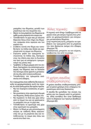 DAN Basic Life Support6464
Ενοτητα 10 | Επιπλέον πληροφορίες
10.4
10.3μασχάλες του θύματος, μεταξύ των
μπράτσων και του σώματός του.
•	 Φέρτετοέναμπράτσοτουθύματοςσε
ορθή γωνία μπροστά στο σώμα του
•	 Τοποθετήστε το χέρι σας με κλειστά
δάχτυλα πάνω στον πήχη του θύμα-
τος, ανάμεσα στον αγκώνα και τον
καρπό του.
•	 Σταθείτε κοντά στο θύμα και τοπο-
θετήστε τα πόδια σας δεξιά και αρι-
στερά από το σώμα του θύματος.
•	 Σηκώστε ψηλά τον τραυματία τε-
ντώνοντας τα πόδια σας, διατηρώ-
ντας την πλάτη σας όσο το δυνατόν
πιο ίσια (για να αποφύγετε τραυμα-
τισμό της μέσης σας)
•	 Τραβήξτε το θύμα μακριά από τον κίν-
δυνο.Διατηρήστετηναπόστασημετα-
φοράς του θύματος όσο το δυνατόν
πιο σύντομη (είναι αρκετή η μετακίνη-
σή του έξω από τη ζώνη κινδύνου).
•	 Τοποθετήστε τον τραυματία ανά-
σκελα στο έδαφος.
Ανοτραυματίαςείναικαθιστόςθαείναιεύ-
κολο να χρησιμοποιήσετε αυτή την τεχνι-
κή. Αν είναι ξαπλωμένος θα πρέπει πρώτα:
•	 Να τον στρέψετε ανάσκελα, αν χρει-
άζεται.
•	 Να γονατίσετε στην αριστερή πλευρά
του θύματος, δίπλα στους ώμους του
•	 Να περάσετε το δεξί σας χέρι κάτω
από το λαιμό του και να γραπώσετε
τη μασχάλη του με το χέρι σας
•	 Τοποθετήστε το αριστερό σας χέρι
στην αριστερή του μασχάλη
•	 Φέρτε το θύμα με μία μονοκόμματη
κίνηση σε καθιστή θέση σηκώνο-
ντάς τον με τα μπράτσα σας και το-
ποθετώντας το σώμα σας πίσω και
κοντά στο δικό του.
Άλλες τεχνικές:
Η τεχνική «arm drag» (τράβηγμα από τα
χέρια) είναι μία ακόμη τεχνική που μπο-
ρείτε να χρησιμοποιήσετε για επείγου-
σες μετακινήσεις θύματος.
Στην περίπτωση αυτή, μπορείτε να τρα-
βήξετε τον τραυματία από τα μπράτσα
του όσο βρίσκεται ακόμα στο έδαφος
(Φιγούρα 79).
Εναλλακτικά, μπορείτε να τον σύρετε,
τραβώντας τον από τα ρούχα.
Η χρήση σανίδας
σταθεροποίησης:
Η χρήση σανίδας σταθεροποίησης μπο-
ρεί να φανεί χρήσιμη όταν υπάρχουν πε-
ρισσότεροι από ένας διασώστες.
Η σανίδα θα εμποδίσει την κίνηση της
μέσης και του λαιμού κατά τη μετακίνη-
ση, αλλά συνήθως δεν είναι διαθέσιμη
κατά τη διάρκεια των πρώτων βοηθειών
(Φιγούρα 80).
Φιγούρα 79:
Τράβηγμα από
το χέρι
79
80 Φιγούρα 80:
Η χρήση σανίδας
σταθεροποίησης
 