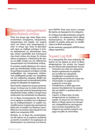 DAN Basic Life Support 6565
Ενοτητα 10 | Επιπλέον πληροφορίες
10.5
10.6
Διαχείριση τραυματισμού
σπονδυλικής στήλης
Όταν ένα άτομο έχει πέσει θύμα αυτο-
κινητιστικού ατυχήματος (σύγκρουση),
τραυματισμοί στο κεφάλι, τον αυχένα
και/ή την πλάτη είναι αναμενόμενοι ή
όταν το άτομο έχει πέσει (ή βουτήξει)
από ύψος με σοβαρό χτύπημα ή έντο-
νη πρόσκρουση ως αποτέλεσμα. Ίσως
έχει επίσης προκληθεί από αντικείμενο
που έπεσε επάνω στο άτομο. Σε τέτοιου
είδους ατυχήματα, ο διασώστης θα πρέ-
πει να λάβει υπόψη του την πιθανότητα
τραυματισμού της σπονδυλικής στήλης.
Ο νωτιαίος μυελός βρίσκεται στο εσωτε-
ρικό της σπονδυλικής στήλης και αποτε-
λείμίαδέσμηνευρικώνκυττάρωνηοποία
αναλαμβάνει την επικοινωνία (στέλνο-
ντας ερεθίσματα) μεταξύ του εγκεφάλου
και του υπόλοιπου σώματος. Βλάβη στο
νωτιαίομυελόκαι/ήτησπονδυλικήστήλη
μπορεί να οδηγήσει σε παράλυση.
Είναι λοιπόν σημαντικό να μην μετακινή-
σουμε το άτομο για το οποίο υποπτευό-
μαστε πως έχει υποστεί τραυματισμό στη
σπονδυλική στήλη, καθώς η κίνηση ίσως
επιδεινώσει την κατάσταση του θύματος.
Αν το θύμα ανταποκρίνεται, θα πρέπει
να το αφήσετε στη θέση που το βρήκατε
και να σταθεροποιήσετε το κεφάλι του,
τοποθετώντας τα χέρια σας αριστερά και
δεξιά από το κεφάλι του θύματος (εμπο-
δίζοντας την κίνηση), όσο περιμένετε την
άφιξη των υπηρεσιών EMS.
Ωστόσο, αν το θύμα δεν ανταποκρίνε-
ται, θα πρέπει να το γυρίσετε ανάσκελα
με σκοπό να ανοίξετε τον αεραγωγό, να
αξιολογήσετε την αναπνοή ή να ξεκινή-
σετε ΚΑΡΠΑ. Όταν γίνει αυτό, η κίνηση
θα πρέπει να περιοριστεί στο ελάχιστο.
Αν το θύμα είναι ήδη ανάσκελα, μπορείτε
να ανοίξετε τον αεραγωγό όπως είδαμε
προηγουμένως. Αν αναπνέει, σταθερο-
ποιήστε το κεφάλι, αλλά μην το τοποθε-
τήσετε σε θέση ανάνηψης.
Αν δεν αναπνέει, χορηγήστε ΚΑΡΠΑ όπως
είδαμε παραπάνω.
Τεχνική Log Roll:
Αν ο τραυματίας δεν είναι ανάσκελα, θα
πρέπει να τον φέρετε σε αυτή τη θέση,
αποφεύγοντας την κίνηση του λαιμού
και της πλάτης όσο περισσότερο γίνεται:
•	 Γονατίστε στο πλάι του τραυματία
•	 Ισιώστε προσεκτικά τα μπράτσα
και τα πόδια του τραυματία:
τοποθετήστε τα μπράτσα του
παράλληλα και κοντά στο σώμα του.
•	 Υποστηρίξτε το κεφάλι και τον
αυχένα με το ένα χέρι
•	 Τοποθετήστε το άλλο χέρι στον
αγκώνα που βρίσκεται πιο μακριά
σας και σφίξτε το μαλακά προς το
πλευρό του
•	 Γυρίστε το θύμα προς τα εσάς,
αποφεύγοντας να στρίψετε το
κεφάλι, το λαιμό και την πλάτη του.
•	 Φέρτε το θύμα πρώτα στο πλευρό
του, εξασφαλίζοντας ταυτόχρονα
πως η κίνηση περιορίζεται στο
ελάχιστο και κατόπιν κυλήστε τον
μέχρι να έρθει σε ύπτια θέση.
 