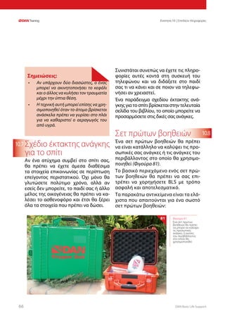 DAN Basic Life Support6666
Ενοτητα 10 | Επιπλέον πληροφορίες
10.8
10.7 Σχέδιο έκτακτης ανάγκης
για το σπίτι
Αν ένα ατύχημα συμβεί στο σπίτι σας,
θα πρέπει να έχετε άμεσα διαθέσιμα
τα στοιχεία επικοινωνίας σε περίπτωση
επείγοντος περιστατικού. Όχι μόνο θα
γλυτώσετε πολύτιμο χρόνο, αλλά αν
εσείς δεν μπορείτε, το παιδί σας ή άλλο
μέλος της οικογένειας θα πρέπει να κα-
λέσει το ασθενοφόρο και έτσι θα ξέρει
όλα τα στοιχεία που πρέπει να δώσει.
Συνιστάται συνεπώς να έχετε τις πληρο-
φορίες αυτές κοντά στη συσκευή του
τηλεφώνου και να διδάξετε στο παιδί
σας τι να κάνει και σε ποιον να τηλεφω-
νήσει αν χρειαστεί.
Ένα παράδειγμα σχεδίου έκτακτης ανά-
γκηςγιατοσπίτιβρίσκεταιστηντελευταία
σελίδα του βιβλίου, το οποίο μπορείτε να
προσαρμόσετε στις δικές σας ανάγκες.
Σετ πρώτων βοηθειών
Ένα σετ πρώτων βοηθειών θα πρέπει
να είναι κατάλληλο να καλύψει τις προ-
σωπικές σας ανάγκες ή τις ανάγκες του
περιβάλλοντος στο οποίο θα χρησιμο-
ποιηθεί (Φιγούρα 81).
Το βασικό περιεχόμενο ενός σετ πρώ-
των βοηθειών θα πρέπει να σας επι-
τρέπει να χορηγήσετε BLS με τρόπο
ασφαλή και αποτελεσματικό.
Τα παρακάτω αντικείμενα είναι τα ελά-
χιστα που απαιτούνται για ένα σωστό
σετ πρώτων βοηθειών:
Φιγούρα 81:
Ένα σετ πρώτων
βοηθειών θα πρέπει
να μπορεί να καλύψει
τις προσωπικές
ανάγκες ή εκείνες
του περιβάλλοντος
στο οποίο θα
χρησιμοποιηθεί
81
Σημειώσεις:
•	 Αν υπάρχουν δύο διασώστες, ο ένας
μπορεί να ακινητοποιήσει το κεφάλι
και ο άλλος να κυλήσει τον τραυματία
μέχρι την ύπτια θέση.
•	 Η τεχνική αυτή μπορεί επίσης να χρη-
σιμοποιηθεί όταν το άτομο βρίσκεται
ανάσκελα πρέπει να γυρίσει στο πλάι
για να καθαριστεί ο αεραγωγός του
από υγρά.
 