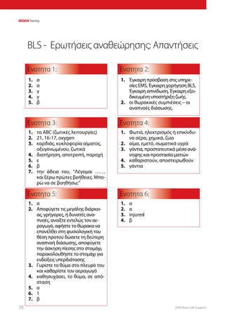 DAN Basic Life Support70
BLS - Ερωτήσεις αναθεώρησης: Απαντήσεις
Ενοτητα 1:
Ενοτητα 3:
Ενοτητα 5:
Ενοτητα 4:
Ενοτητα 6:
Ενοτητα 2:
1.	 α
2.	 α
3.	 γ
4.	 γ
5.	 β
1.	 Φωτιά, ηλεκτρισμός ή επικίνδυ-
να αέρα, χημικά, ζώα
2.	 αίμα, εμετό, σωματικά υγρά
3.	 γάντια, προστατευτικά μέσα ανά-
νηψης και προστασία ματιών
4.	 καθαριστούν, αποστειρωθούν
5.	 γάντια
1.	 α
2.	 α
3.	 injured
4.	 β
1.	 Έγκαιρη πρόσβαση στις υπηρε-
σίες EMS, Έγκαιρη χορήγηση BLS,
Έγκαιρη απινίδωση, Έγκαιρη εξει-
δικευμένη υποστήριξη ζωής.
2.	 οι θωρακικές συμπιέσεις – οι
αναπνοές διάσωσης.
1.	 α
2.	 Αποφύγετε τις μεγάλης διάρκει-
ας, γρήγορες, ή δυνατές ανα-
πνοές, ανοίξτε εντελώς τον αε-
ραγωγό, αφήστε το θώρακα να
επανέλθει στη φυσιολογική του
θέση προτού δώσετε τη δεύτερη
αναπνοή διάσωσης, αποφύγετε
την άσκηση πίεσης στο στομάχι,
παρακολουθήστε το στομάχι για
ενδείξεις υπερδιάτασης
3.	 Γυρίστε το θύμα στο πλευρό του
και καθαρίστε τον αεραγωγό
4.	 καθησυχάσει, το θύμα, σε από-
σταση
5.	 α
6.	 1
7.	 β
1.	 τα ABC (ζωτικές λειτουργίες)
2.	 21, 16-17, oxygen
3.	 καρδιάς, κυκλοφορία αίματος,
οξυγονωμένου, ζωτικά
4.	 διατήρηση, αποτροπή, παροχή
5.	 ε
6.	 β
7.	 την άδεια του, “Λέγομαι ……
και ξέρω πρώτες βοήθειες. Μπο-
ρώ να σε βοηθήσω;”
 