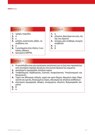 DAN Basic Life Support 71
Ενοτητα 7:
Ενοτητα 9:
Ενοτητα 8:
1.	 τροφή, παιχνίδια
2.	 α
3.	 γ
4.	 μιλήσει, αναπνεύσει, βήξει, τις
αισθήσεις του
5.	 α
6.	 5 χτυπήματα στην πλάτη, 5 κοι-
λιακές ωθήσεις
7.	 ξεκινήσετε ΚΑΡΠΑ
1.	 Η καταπληξία είναι μία κατάσταση απειλητική για τη ζωή που προκαλείται
από ανεπαρκή παροχή οξυγόνου στα ζωτικά όργανα του σώματος.
2.	 ακατάσχετη αιμορραγία, απώλεια υγρών
3.	 Υποβολαιμικό, Καρδιογενές, Σηπτικό, Αναφυλακτικό, Υπογλυκαιμικό και
Νευρογενές
4.	 Ταχύς και αδύναμος παλμός, ωχρό και κρύο δέρμα, ιδρωμένο αίμα, δίψα,
ναυτία και εμετός, διογκωμένες κόρες, αδυναμία και απώλεια αισθήσεων
5.	 εξωτερική αιμορραγία, έδαφος, ανυψωμένα, οξυγόνο, θερμοκρασία σώ-
ματος
6.	 β
7.	 α
1.	 α
2.	 οξυγόνο, βακτήρια και ιούς, πή-
ξης του αίματος
3.	 σκούρο, ρέει σταθερά, ανοιχτό,
αναβλύζει
4.	 α
5.	 β
 