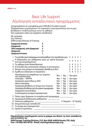 DAN Basic Life Support72
Basic Life Support
Αξιολόγηση εκπαιδευτικού προγράμματος
Congratulations on completing your DAN BLS Provider Course!
Παρακαλούμε συμπληρώστε το παρακάτω ερωτηματολόγιο για να μας
βοηθήσετε να βελτιώσουμε αυτό το μάθημα.
Σας ευχόμαστε καλές και ασφαλείς καταδύσεις!
Με εκτίμηση,
Guy Thomas
DAN Europe Director of Training
Συμφωνώ έντονα: 5
4
3
2
1
Συμφωνώ:
Ούτε συμφωνώ, ούτε διαφωνώ:
Διαφωνώ:
Διαφωνώ έντονα:
1. Τοεκπαιδευτικόπρόγραμμαανταποκρίθηκεστιςπροσδοκίεςμου. 5 4 3 2 1
2.
Η διδασκαλία του μαθήματος έγινε με τρόπο ξεκούρα-
στο και εποικοδομητικό.
5 4 3 2 1
3. Το μάθημα ήταν διασκεδαστικό. 5 4 3 2 1
4. Ο εκπαιδευτής κατανοούσε πλήρως το αντικείμενο. 5 4 3 2 1
5. Θεωρώ πως μπορώ να προσφέρω βοήθεια με BLS. 5 4 3 2 1
6. Έμαθα και εξάσκησα τα παρακάτω: 5 4 3 2 1
Αξιολόγηση της ασφάλειας του σημείου
του περιστατικού Ναι / Όχι / Δεν είμαι
Ανάνηψη – ΚΑΡΠΑ Ναι / Όχι / Δεν είμαι
Χορήγηση φροντίδας με ΑΕΑ Ναι / Όχι / Δεν είμαι
Θέση ανάνηψης Ναι / Όχι / Δεν είμαι
Χορήγηση βοήθειας σε άτομο που πνίγεται Ναι / Όχι / Δεν είμαι
Χορήγηση βοήθειας για εξωτερική αιμορραγία Ναι / Όχι / Δεν είμαι
Διαχείριση καταπληξίας Ναι / Όχι / Δεν είμαι
Συνδυασμένα σενάρια (προαιρετικά) Ναι / Όχι / Δεν είμαι
7. Πόσες ώρες διήρκεσε το εκπαιδευτικό πρόγραμμα;______________	
8. Ημερομηνία διεξαγωγής μαθήματος: ____________
9. Ποιότητα μαθήματος:_________________________ (1 Χαμηλή – 10 Υψηλή)
10. Ονοματεπώνυμο εκπαιδευτή:__________________________________
11. Το όνομά σας (προαιρετικά): __________________________________
12. Σχόλια ή προτάσεις: ______________________________________________
_________________________________________________________
_________________________________________________________
Παρακαλούμε συμπληρώστε αυτή τη φόρμα και δώστε τη στον εκπαιδευτή
σας ή στείλετε τη:
DAN Europe Training Division, P.O. Box DAN, 64026 Roseto (TE), Italy
Fax: +39-085-893 00 50 - Email: training@daneurope.org
 