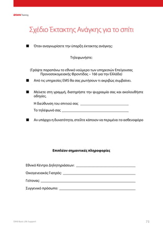 DAN Basic Life Support 73
Σχέδιο Έκτακτης Ανάγκης για το σπίτι
■■ Όταν αναγνωρίσετε την ύπαρξη έκτακτης ανάγκης:
Τηλεφωνήστε:
(Γράψτε παραπάνω το εθνικό νούμερο των υπηρεσιών Επείγουσας
Προνοσοκομειακής Φροντίδας – 166 για την Ελλάδα)
■■ Από τις υπηρεσίες EMS θα σας ρωτήσουν τι ακριβώς συμβαίνει.
■■ Μείνετε στη γραμμή, διατηρήστε την ψυχραιμία σας και ακολουθήστε
οδηγίες.
Η διεύθυνση του σπιτιού σας ___________________________
Το τηλέφωνό σας _____________________________________
■■ Αν υπάρχει η δυνατότητα, στείλτε κάποιον να περιμένει το ασθενοφόρο
Επιπλέον σημαντικές πληροφορίες
Εθνικό Κέντρο Δηλητηριάσεων: _________________________________
Οικογενειακός Γιατρός: ________________________________________
Γείτονας: ____________________________________________________
Συγγενικό πρόσωπο: __________________________________________
 