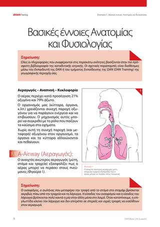 DAN Basic Life Support66
Ενοτητα 1 | Βασικές έννοιες Ανατομίας και Φυσιολογίας
1.1
Αεραγωγός – Αναπνοή – Κυκλοφορία
Ο αέρας περιέχει κατά προσέγγιση 21%
οξυγόνο και 79% άζωτο.
Ο οργανισμός μας (κύτταρα, όργανα,
κ.λπ.) χρειάζονται συνεχή παροχή οξυ-
γόνου για να παράγουν ενέργεια και να
επιβιώσουν. Ο μηχανισμός αυτός μπο-
ρεί να συγκριθεί με το ρόλο που παίζουν
τα καύσιμα στα οχήματα.
Χωρίς αυτή τη συνεχή παροχή (και με-
ταφορά) οξυγόνου στον οργανισμό, τα
όργανα και τα κύτταρα αλλοιώνονται
και πεθαίνουν.
A-Airway (Αεραγωγός):
Ο ανοιχτός ανώτερος αεραγωγός (μύτη,
στόμα και τραχεία) εξασφαλίζει πως ο
αέρας μπορεί να περάσει στους πνεύ-
μονες (Φιγούρα 1).
Σημείωση:
Όλες οι πληροφορίες που αναφέρονται στις παρακάτω ενότητες βασίζονται στην πιο πρό-
σφατη βιβλιογραφία της καταδυτικής ιατρικής. Οι σχετικές παραπομπές είναι διαθέσιμες
μέσω του Εκπαιδευτή της DAN ή του τμήματος Εκπαίδευσης της DAN (DAN Training) της
γεωγραφικής περιοχής σας.
ΒασικέςέννοιεςΑνατομίας
καιΦυσιολογίας
Φιγούρα 1:
Ο ανοιχτός ανώτερος αεραγωγός (μύτη,
στόμα και τραχεία) εξασφαλίζει πως ο
αέρας μπορεί να περάσει στους πνεύμονες
1
Σημείωση:
Ο οισοφάγος, ο σωλήνας που μεταφέρει την τροφή από το στόμα στο στομάχι βρίσκεται
ακριβώς πίσω από την τραχεία και το λάρυγγα. Η είσοδος του οισοφάγου και η είσοδος του
λάρυγγα βρίσκονται πολύ κοντά η μία στην άλλη μέσα στο λαιμό. Όταν καταπίνουμε, η επι-
γλωττίδα κλείνει τον λάρυγγα και δεν επιτρέπει σε στερεές και υγρές τροφές να εισέλθουν
στον αεραγωγό.
 