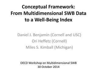 Conceptual Framework: 
From Multidimensional SWB Data 
to a Well-Being Index 
Daniel J. Benjamin (Cornell and USC) 
Ori Heffetz (Cornell) 
Miles S. Kimball (Michigan) 
OECD Workshop on Multidimensional SWB 
30 October 2014 
 