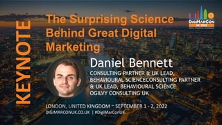 KEYNOTE
LONDON, UNITED KINGDOM ~ SEPTEMBER 1 - 2, 2022
DIGIMARCONUK.CO.UK | #DigiMarConUK
Daniel Bennett
CONSULTING PARTNER & UK LEAD,
BEHAVIOURAL SCIENCECONSULTING PARTNER
& UK LEAD, BEHAVIOURAL SCIENCE
OGILVY CONSULTING UK
The Surprising Science
Behind Great Digital
Marketing
 