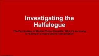 Investigating the
Halfalogue
The Psychology of Mobile Phone Etiquette: Why it’s annoying
to overhear a mobile phone conversation

daniel.Bennett@ogilvy.com

 