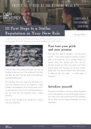 Page 1 of 3
+44 (0) 7976 751 095 dan@danbeverly.com http://danbeverly.com
10 First Steps to a Stellar
Reputation in Your New Role 28 April 2016
You’ve done the hard work and landed your new role. Now it’s time not just to make a
good impression. But to blow them away as you set the foundation for a stellar reputation.
With the hard work done to land your new role, it’s
tempting to take your foot of the accelerator. To sit back
and think: “job done”. And you deserve that celebration
and that breathing space.
But come Day One, you’ll want to be right back on it.
And your eagerness will not be confined to simply
making a good impression. At your level, you’ll want to
do more than that. You’ll want to lay the foundations at
the very outset that will ultimately cement a stellar
reputation.
Here are a few thoughts to get yourself off to a flying
start, from Week One.
Fine tune your pitch
and your promise
From Day One, you’ll be introduced – and introducing
yourself – to lots of new people. At reception, at people’s
desks, at the watercooler and in meetings. Think for a
moment about your personal pitch: how will you
introduce yourself and what you’re here to do? Your
personal brand: what impression do you want to leave
people with? Your personal promise: what useful promise
of follow-up will you make – to really make a
connection?
Introduce yourself
The impact and influence we have is largely dependent
on how well-connected we are with the people around us.
So no time to lose. And no time to wait to be introduced.
Get out there and start forging relationships across the
organisation.
 