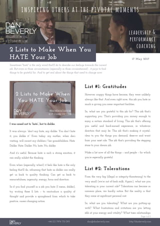 Page 1 of 2
+44 (0) 7976 751 095 dan@danbeverly.com http://danbeverly.com
2 Lists to Make When You
HATE Your Job 17 May 2017
Sometimes "hate" is the only word that'll do to describe our feelings towards the current
job. But even in those circumstances (especially in those circumstances!) , it pays to find
things to be grateful for. And to get real about the things that need to change now.
I was raised not to “hate”, but to dislike.
It was always: “don’t say hate, say dislike. You don’t hate
it, you dislike it.” Even today: my mother, when she’s
visiting, will correct my children / her grandchildren: Hate.
Dislike. Hate. Dislike. No, hate. No, dislike.
And it’s useful. Because hate is such a strong emotion, it
can really inhibit the thinking.
Even when (especially when!) it feels like hate is the only
feeling that’ll do, reframing that hate as dislike can really
get us back to quality thinking. Can get us back to
resourcefulness, ingenuity, energy, focus and direction.
So if you find yourself in a job you hate (I mean, dislike),
try writing these 2 lists – to reintroduce a quality of
thought and provide a springboard from which to take
positive, career-changing action.
List #1: Gratitudes
However crappy things have become, they were unlikely
always like that. And even right now, this job you hate so
much is giving you some important facilities.
So, what are you grateful to this job for? This job that’s
supporting you. That’s providing you money enough to
enjoy a certain standard of living. This job that’s offering
you useful and hard-earned experience, in whatever
direction that may be. This job that’s making it crystal-
clear to you the things you demand, deserve and want
from your next role. This job that’s providing the stepping
stone to your dream job.
Make a list now of all the things – and people – for which
you’re especially grateful.
List #2: Tolerations
From the very big (illegal or integrity-threatening) to the
very small (we’re out of fresh milk. Again.), what are you
tolerating in your current role? Tolerations can become so
common place, we hardly notice. But the reality is that
they come at significant personal cost.
So, what are you tolerating? What are you putting-up
with? What frustrations and irritations are you letting
ebb at your energy and vitality? What toxic relationships
 