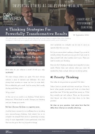 Page 1 of 3
+44 (0) 7976 751 095 dan@danbeverly.com http://danbeverly.com
4 Thinking Strategies For
Powerfully Transformative Results 29 September 2016
We always get a result. But not always the result we want. Learn to master these 4 key thinking
strategies to take back your agenda and achieve the transformative results you’re looking for.
How often do you achieve a result? I’ll tell you: only
ALWAYS.
We don’t always achieve our goals. We don’t always
achieve a sense of balance and fulfilment. We don’t
always find ourselves in career we love (or even like!).
But we definitely get a result. And for many, that’s rarely
the big results they want.
Why is that?
At the root of our results is our thinking. Which lead to
behaviours. Which lead to results. Change your thinking
and you change your results.
But here’s the issue: the brain is a cognitive miser.
And the brain’s concern for our wellbeing has us avoiding
new, resource-hungry thinking. And instead, has us on
autopilot. An autopilot that serves us (positively) in many
ways. Is more dependable. Is more performant, even. But
that can also get in the way of positive change.
And unchecked, our autopilot can be seen to serve an
agenda other than our own.
So if you’re serious about making a change. If you want to
actually achieve the goals you say you do. if you want to
align yourself with what matters most to you. Then you
need to master your thinking.
Here are the 4 thinking strategies most impactful on your
results. Master them and achieve what you want. Be
mastered by them, and get what you’ve always gotten.
#1 Priority Thinking
How often do we prioritise our priorities? Not often.
Take a look at yourself and those around you. Want to
know what people’s priorities are? Look at where they
spend their time. What they spend their money on. What
they actually get and achieve. Those are the priorities.
And they’re not often what they claim to be their
priorities.
Get clear on your priorities. And notice how that list
differs from what you’re actually achieving.
 