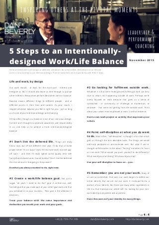Page 1 of 1
+44 (0) 7976 751 095 dan@danbeverly.com http://danbeverly.com
5 Steps to an Intentionally-
designed Work/Life Balance November 2015
We're all interested in achieving our definition of balance. But all-too-often, the balance in our life and
work is not according to our intentional design. Promote awareness and responsibility with these 5 steps.
Life and work, by design
Our work should - at least, for the most part - interest and
energise us. But it should also leave us time enough to pursue
other interests. Because we perform best when we're in balance.
Balance means different things to different people - and at
different points in their lives and careers. As your coach, I
respect whatever balance you feel is right for you - just so long
as it's one of your intentional design and choosing.
All-too-often, though, our balance is not of our conscious design.
So here are 5 thoughts to promote awareness and responsibility
in us; and help us to achieve a more intentionally-designed
balance.
#1 Don't live the deferred life. Things are really
hectic now, but it'll be different next year. I'll do that at-home
project when I'm on top of work. All this hard work now will pay-
off soon - and then I'll really spend some quality time with
family/friends/loved-ones. Sound familiar? Don't live the deferred
life. Ask: what am I foregoing in the present?
Do what you always wanted to do, right now.
#2 Create a work/life balance goal. Not just a
vague "oh yeah, I need to do that" goal. A written-out, well-
formed goal that you make part of your other goal work and that
you schedule-in to your routines. Then give it the attention it
deserves.
Treat your balance with the same importance and
dedication you would your work and your goals.
#3 Go looking for fulfilment outside work.
Whatever it is that we're finding (more) fulfilling at work can be a
clue to what’s not happening outside of work. Perhaps we're
overly focused on work because that gives us a sense of
satisfaction - or community, or challenge, or momentum, or
whatever - that we're not getting from life outside work. Think
about your values most-expressed at work. Use that evidence.
Start a non-work project or activity that expresses your
values.
#4 Point self-discipline at what you do want
to do. Most often, "self-discipline" is thought of as that which
gets us through the less desirable tasks. The things we would
ordinarily postpone or procrastinate over. But what if we re-
thought self-discipline to be about "forcing" ourselves to focus
on non-work? What would you push yourself to do differently?
What would you start doing? What would you stop?
Use your self-discipline to focus on … you.
#5 Remember: you are not your work. Many of
us are so committed, that soon our work begins to define our
entire identity. But we are not our work. It no-doubt forms a
portion of our identity. But there are many other ingredients in
the mix that make-up our whole self. Go looking for your non-
work identity everywhere and anywhere.
Have the source of your identity be many things.
 
