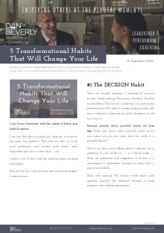 Page 1 of 3
+44 (0) 7976 751 095 dan@danbeverly.com http://danbeverly.com
5 Transformational Habits
That Will Change Your Life 01 September 2016
Habits are powerful, dependable processes. But in the pursuit of success, not all habits are created
equal. Here are 5 transformational habits that have the potential to change your life for the better.
I am forever fascinated with the subject of habits and
habit formation.
I just love that idea of putting the “other me” to work on
my goals and objectives. That other me that’s so much
more performant, more focused, more precise, more
dependable and more “in flow” than … me.
I spend a lot of time with my coaching clients working
with habits.
Here are the Top 5 that we have seen produce the deepest
transformations.
#1 The DECISION Habit
There are, broadly speaking, 5 categories of conscious
thought: Understanding, Memorising, Recalling, Deciding
and Inhibiting. That last one (“inhibiting”) is a particularly
interesting topic. But when I consider thinking habits that
most contribute to achieving our goals, Deciding is at the
top of my list.
Decisions precede every powerful action we ever
take. Think now: hasn’t every powerful action you’ve
ever taken towards your goals been the result of a
powerful decision?
And to be clear: we’re talking about a decision, not a
preference. It’s not “I’d like to …” or “I should really …”
Those are preferences and suggestions. A decision is a
commitment. A determined statement of intent with a
sense of inevitability.
Those who embody The Decision Habit know (and
regularly practise!) the difference between a weak
preference and a determined decision.
 