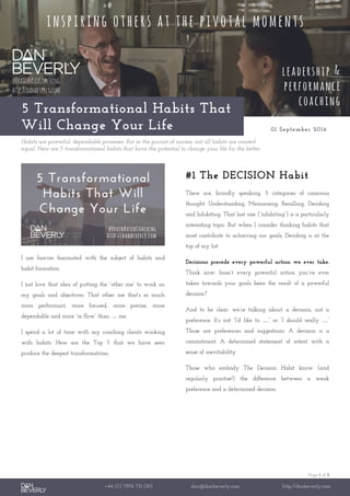 Page 1 of 3
+44 (0) 7976 751 095 dan@danbeverly.com http://danbeverly.com
5 Transformational Habits That
Will Change Your Life 01 September 2016
Habits are powerful, dependable processes. But in the pursuit of success, not all habits are created
equal. Here are 5 transformational habits that have the potential to change your life for the better.
I am forever fascinated with the subject of habits and
habit formation.
I just love that idea of putting the “other me” to work on
my goals and objectives. That other me that’s so much
more performant, more focused, more precise, more
dependable and more “in flow” than … me.
I spend a lot of time with my coaching clients working
with habits. Here are the Top 5 that we have seen
produce the deepest transformations.
#1 The DECISION Habit
There are, broadly speaking, 5 categories of conscious
thought: Understanding, Memorising, Recalling, Deciding
and Inhibiting. That last one (“inhibiting”) is a particularly
interesting topic. But when I consider thinking habits that
most contribute to achieving our goals, Deciding is at the
top of my list.
Decisions precede every powerful action we ever take.
Think now: hasn’t every powerful action you’ve ever
taken towards your goals been the result of a powerful
decision?
And to be clear: we’re talking about a decision, not a
preference. It’s not “I’d like to …” or “I should really …”
Those are preferences and suggestions. A decision is a
commitment. A determined statement of intent with a
sense of inevitability.
Those who embody The Decision Habit know (and
regularly practise!) the difference between a weak
preference and a determined decision.
 