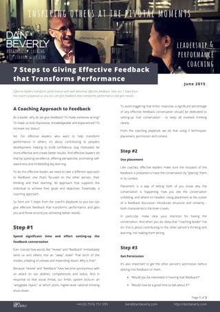 Page 1 of 3
+44 (0) 7976 751 095 dan@danbeverly.com http://danbeverly.com
7 Steps to Giving Effective Feedback
that Transforms Performance
June 2015
Effective leaders transform performance with well-delivered, effective feedback. Here are 7 steps from
the coach's playbook so you too can give feedback that transforms performance and gets results.
A Coaching Approach to Feedback
As a leader, why do we give feedback? To make someone wrong?
To make us look impressive, knowledgeable and experienced? To
increase our status?
No. For effective leaders who want to help transform
performance in others, it's about contributing to people's
development: helping to build confidence, stay motivated, be
more effective and create better results. And effective leaders do
that by spotting excellence, offering perspective, promoting self-
awareness and embedding key learning.
To be this effective leader, we need to take a different approach
to feedback; one that's focused on the other person, their
thinking and their learning. An approach that supports the
individual to achieve their goals and objectives. Essentially, a
coaching approach.
So here are 7 steps from the coach's playbook so you too can
give effective feedback that transforms performance and gets
you and those around you achieving better results.
Step #1
Spend significant time and effort setting-up the
feedback conversation
Ever noticed how words like "review" and "feedback" immediately
send us and others into an "away" state? That lurch of the
insides, a feeling of unease and impending doom. Why is that?
Because "review" and "feedback" have become synonymous with
an attack on our abilities, competencies and status. And in
response to that social threat, our limbic system kicks-in: an
"amygdala hijack," at which point, higher-level rational thinking
shuts down.
To avoid triggering that limbic response, a significant percentage
of any effective feedback conversation should be dedicated to
setting-up that conversation - to keep all involved thinking
clearly.
From the coaching playbook, we do that using 3 techniques:
placement, permission and context.
Step #2
Use placement
Like coaches, effective leaders make sure the recipient of the
feedback is prepared to have the conversation by "placing" them
in its context.
Placement is a way of letting both of you know why the
conversation is happening, how you see the conversation
unfolding, and where it's headed. Using placement at the outset
of a feedback discussion introduces structure and certainty -
both characteristics the brain craves.
In particular, make clear your intention for having the
conversation. And when you do, keep that "coaching leader" hat
on: this is about contributing to the other person's thinking and
learning, not making them wrong.
Step #3
Get Permission
It's also important to get the other person's permission before
delving into feedback on them.
 "Would you be interested in hearing that feedback?"
 "Would now be a good time to talk about it?"
 