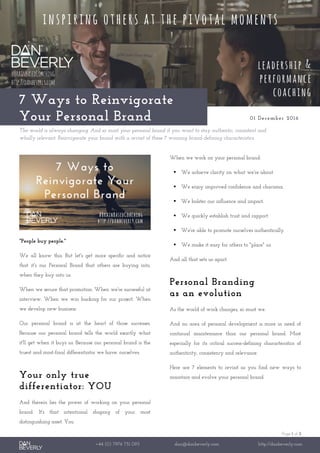 Page 1 of 2
+44 (0) 7976 751 095 dan@danbeverly.com http://danbeverly.com
7 Ways to Reinvigorate
Your Personal Brand 01 December 2016
The world is always changing. And so must your personal brand if you want to stay authentic, consistent and
wholly relevant. Reinvigorate your brand with a revisit of these 7 winning brand-defining characteristics.
"People buy people."
We all know this. But let's get more specific and notice
that it's our Personal Brand that others are buying into,
when they buy into us.
When we secure that promotion. When we're successful at
interview. When we win backing for our project. When
we develop new business.
Our personal brand is at the heart of those successes.
Because our personal brand tells the world exactly what
it'll get when it buys us. Because our personal brand is the
truest and most-final differentiator we have: ourselves.
Your only true
differentiator: YOU
And therein lies the power of working on your personal
brand. It's that intentional shaping of your most
distinguishing asset. You.
When we work on your personal brand:
 We achieve clarity on what we're about.
 We enjoy improved confidence and charisma.
 We bolster our influence and impact.
 We quickly establish trust and rapport.
 We're able to promote ourselves authentically.
 We make it easy for others to "place" us.
And all that sets us apart.
Personal Branding
as an evolution
As the world of work changes, so must we.
And no area of personal development is more in need of
continual maintenance than our personal brand. Most
especially for its critical success-defining characteristics of
authenticity, consistency and relevance.
Here are 7 elements to revisit as you find new ways to
maintain and evolve your personal brand.
 