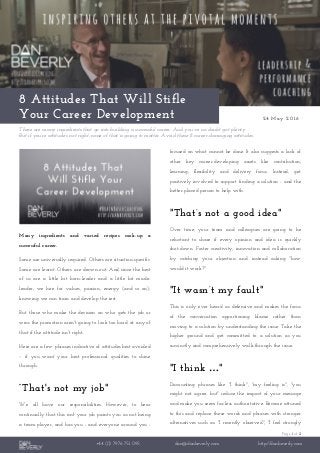 Page 1 of 2
+44 (0) 7976 751 095 dan@danbeverly.com http://danbeverly.com
8 Attitudes That Will Stifle
Your Career Development 24 May 2016
There are many ingredients that go into building a successful career. And you’ve no doubt got plenty.
But if you’re attitude’s not right, none of that is going to matter. Avoid these 8 career-damaging attitudes.
Many ingredients and varied recipes cook-up a
successful career.
Some are universally required. Others are situation-specific.
Some are learnt. Others are drawn-out. And since the best
of us are a little bit born-leader and a little bit made-
leader, we hire for values, passion, energy (and so on);
knowing we can train and develop the rest.
But those who make the decision on who gets the job or
wins the promotion aren't going to look too hard at any of
that if the attitude isn't right.
Here are a few phrases indicative of attitudes best avoided
– if you want your best professional qualities to shine
through.
“That's not my job"
We all have our responsibilities. However, to hear
continually that this isn't your job paints you as not being
a team player, and has you - and everyone around you -
focused on what cannot be done. It also suggests a lack of
other key career-developing assets like contribution,
learning, flexibility and delivery focus. Instead, get
positively involved to support finding a solution - and the
better-placed person to help with.
"That’s not a good idea"
Over time, your team and colleagues are going to be
reluctant to share if every opinion and idea is quickly
shot-down. Foster creativity, innovation and collaboration
by catching your objection and instead asking "how
would it work?"
"It wasn’t my fault"
This is only ever heard as defensive and makes the focus
of the conversation apportioning blame rather than
moving to a solution by understanding the issue. Take the
higher ground and get committed to a solution as you
succinctly and comprehensively walk-through the issue.
"I think …"
Discounting phrases like "I think", "my feeling is", "you
might not agree, but" reduce the impact of your message
and make you seem far-less authoritative. Become attuned
to this and replace these words and phrases with stronger
alternatives such as: "I recently observed", "I feel strongly
 