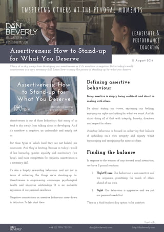 Page 1 of 2
+44 (0) 7976 751 095 dan@danbeverly.com http://danbeverly.com
Assertiveness: How to Stand-up
for What You Deserve 11 August 2016
Many of us shy away from developing our assertiveness as if it's somehow a negative. But in today's world,
assertiveness is a very necessary skill. Learn how to enjoy the process of standing-up for what you deserve.
Assertiveness is one of those behaviours that many of us
tend to shy away from talking about or developing. As if
it’s somehow a negative, an undesirable and simply not
us.
But those types of beliefs (and they are just beliefs) are
inaccurate. And they’re limiting. Because in today’s world
of less hierarchy, greater equality and meritocracy (we
hope), and more competition for resources, assertiveness is
a necessary skill.
It’s also a hugely rewarding behaviour: and not just in
terms of achieving the things we’re standing-up for.
Assertiveness is empowering, encourages psychological
health and improves relationships. It is an authentic
expression of our personal excellence.
Negative connotations on assertive behaviour come down
to definition. So let’s start there.
Defining assertive
behaviour
Being assertive is simply being confident and direct in
dealing with others.
It’s about stating our views, expressing our feelings,
enjoying our rights and asking for what we want. And it’s
about doing all of that with integrity, honesty, directness
and respect for others.
Assertive behaviour is focused on achieving that balance
of upholding one’s own integrity and dignity whilst
encouraging and recognising the same in others.
Finding the balance
In response to the tensions of any stressed social interaction,
we have 2 primal reactions:
1. Flight/Freeze: Our behaviour is non-assertive and
we acquiesce, prioritising the needs of others
ahead of our own.
2. Fight: Our behaviour is aggressive and we put
our personal needs first.
There is a third modern-day option: to be assertive.
 