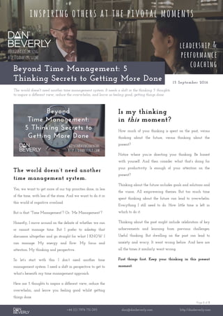 Page 1 of 3
+44 (0) 7976 751 095 dan@danbeverly.com http://danbeverly.com
Beyond Time Management: 5
Thinking Secrets to Getting More Done 15 September 2016
The world doesn't need another time management system. It needs a shift in the thinking. 5 thoughts
to inspire a different view, reduce the overwhelm, and leave us feeling good, getting things done.
The world doesn’t need another
time management system.
Yes, we want to get more of our top priorities done, in less
of the time, with less of the stress. And we want to do it in
this world of cognitive overload.
But is that “Time Management”? Or: “Me Management”?
Honestly, I move around on the debate of whether we can
or cannot manage time. But I prefer to sidestep that
discussion altogether and go straight for what I KNOW I
can manage: My energy and flow. My focus and
attention. My thinking and perspective.
So let’s start with this: I don’t need another time
management system. I need a shift in perspective to get to
what’s beneath my time management approach.
Here are 5 thoughts to inspire a different view, reduce the
overwhelm, and leave you feeling good whilst getting
things done.
Is my thinking
in this moment?
How much of your thinking is spent on the past, versus
thinking about the future, versus thinking about the
present?
Notice where you’re directing your thinking. Be honest
with yourself. And then consider what that’s doing for
your productivity. Is enough of your attention on the
present?
Thinking about the future includes goals and solutions and
the vision. All empowering themes. But too much time
spent thinking about the future can lead to overwhelm.
Everything I still need to do. How little time is left in
which to do it.
Thinking about the past might include celebration of key
achievements and learning from previous challenges.
Useful thinking. But dwelling on the past can lead to
anxiety and worry. It went wrong before. And here are
all the times it similarly went wrong.
First things first. Keep your thinking in this present
moment.
 