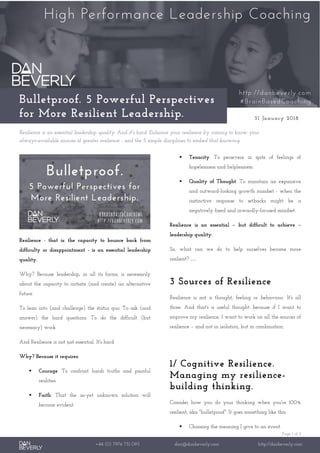 Page 1 of 3
+44 (0) 7976 751 095 dan@danbeverly.com http://danbeverly.com
Bulletproof. 5 Powerful Perspectives
for More Resilient Leadership. 31 January 2018
Resilience is an essential leadership quality. And it's hard. Enhance your resilience by coming to know your
always-available sources of greater resilience - and the 5 simple disciplines to embed that knowing.
Resilience - that is: the capacity to bounce back from
difficulty or disappointment - is an essential leadership
quality.
Why? Because leadership, in all its forms, is necessarily
about the capacity to initiate (and create) an alternative
future.
To lean into (and challenge) the status quo. To ask (and
answer) the hard questions. To do the difficult (but
necessary) work.
And Resilience is not just essential. It's hard.
Why? Because it requires:
▪ Courage. To confront harsh truths and painful
realities.
▪ Faith. That the as-yet unknown solution will
become evident.
▪ Tenacity. To persevere in spite of feelings of
hopelessness and helplessness.
▪ Quality of Thought. To maintain an expansive
and outward-looking growth mindset - when the
instinctive response to setbacks might be a
negatively fixed and inwardly-focused mindset.
Resilience is an essential – but difficult to achieve –
leadership quality.
So, what can we do to help ourselves become more
resilient? …
3 Sources of Resilience
Resilience is not a thought, feeling or behaviour. It's all
three. And that's a useful thought: because if I want to
improve my resilience, I want to work on all the sources of
resilience – and not in isolation, but in combination.
1/ Cognitive Resilience.
Managing my resilience-
building thinking.
Consider how you do your thinking when you're 100%
resilient, aka "bulletproof". It goes something like this:
▪ Choosing the meaning I give to an event.
 